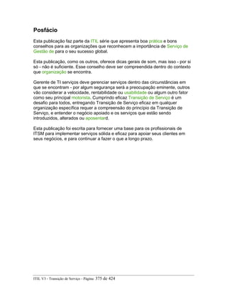 Posfácio
Esta publicação faz parte da ITIL série que apresenta boa prática e bons
conselhos para as organizações que reconhecem a importância de Serviço de
Gestão de para o seu sucesso global.
Esta publicação, como os outros, oferece dicas gerais de som, mas isso - por si
só - não é suficiente. Esse conselho deve ser compreendida dentro do contexto
que organização se encontra.
Gerente de TI serviços deve gerenciar serviços dentro das circunstâncias em
que se encontram - por algum segurança será a preocupação eminente, outros
vão considerar a velocidade, rentabilidade ou usabilidade ou algum outro fator
como seu principal motorista. Cumprindo eficaz Transição de Serviço é um
desafio para todos, entregando Transição de Serviço eficaz em qualquer
organização específica requer a compreensão do princípio da Transição de
Serviço, e entender o negócio apoiado e os serviços que estão sendo
introduzidos, alterados ou aposentard.
Esta publicação foi escrita para fornecer uma base para os profissionais de
ITSM para implementar serviços sólida e eficaz para apoiar seus clientes em
seus negócios, e para continuar a fazer o que a longo prazo.
ITIL V3 - Transição de Serviço - Página: 375 de 424
 