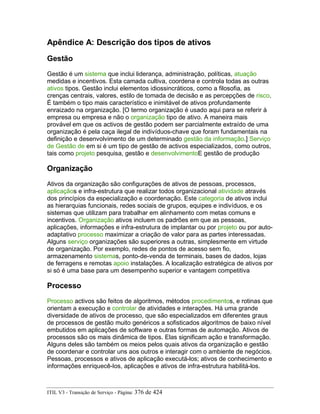 Apêndice A: Descrição dos tipos de ativos
Gestão
Gestão é um sistema que inclui liderança, administração, políticas, atuação
medidas e incentivos. Esta camada cultiva, coordena e controla todas as outras
ativos tipos. Gestão inclui elementos idiossincráticos, como a filosofia, as
crenças centrais, valores, estilo de tomada de decisão e as percepções de risco.
É também o tipo mais característico e inimitável de ativos profundamente
enraizado na organização. [O termo organização é usado aqui para se referir à
empresa ou empresa e não o organização tipo de ativo. A maneira mais
provável em que os activos de gestão podem ser parcialmente extraído de uma
organização é pela caça ilegal de indivíduos-chave que foram fundamentais na
definição e desenvolvimento de um determinado gestão da informação.] Serviço
de Gestão de em si é um tipo de gestão de activos especializados, como outros,
tais como projeto pesquisa, gestão e desenvolvimentoE gestão de produção
Organização
Ativos da organização são configurações de ativos de pessoas, processos,
aplicaçãos e infra-estrutura que realizar todos organizacional atividade através
dos princípios da especialização e coordenação. Este categoria de ativos inclui
as hierarquias funcionais, redes sociais de grupos, equipes e indivíduos, e os
sistemas que utilizam para trabalhar em alinhamento com metas comuns e
incentivos. Organização ativos incluem os padrões em que as pessoas,
aplicações, informações e infra-estrutura de implantar ou por projeto ou por auto-
adaptativo processo maximizar a criação de valor para as partes interessadas.
Alguns serviço organizações são superiores a outras, simplesmente em virtude
de organização. Por exemplo, redes de pontos de acesso sem fio,
armazenamento sistemas, ponto-de-venda de terminais, bases de dados, lojas
de ferragens e remotas apoio instalações. A localização estratégica de ativos por
si só é uma base para um desempenho superior e vantagem competitiva
Processo
Processo activos são feitos de algoritmos, métodos procedimentos, e rotinas que
orientam a execução e controlar de atividades e interações. Há uma grande
diversidade de ativos de processo, que são especializados em diferentes graus
de processos de gestão muito genéricos a sofisticados algoritmos de baixo nível
embutidos em aplicações de software e outras formas de automação. Ativos de
processos são os mais dinâmica de tipos. Elas significam ação e transformação.
Alguns deles são também os meios pelos quais ativos da organização e gestão
de coordenar e controlar uns aos outros e interagir com o ambiente de negócios.
Pessoas, processos e ativos de aplicação executá-los; ativos de conhecimento e
informações enriquecê-los, aplicações e ativos de infra-estrutura habilitá-los.
ITIL V3 - Transição de Serviço - Página: 376 de 424
 