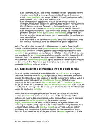 • Eles são mensuráveis. Nós somos capazes de medir o processo de uma
maneira relevante. É o desempenho conduzido. Os gerentes querem
medir custar,qualidade e as outras variáveis enquanto praticantes estão
preocupados com a duração e a produtividade.
• Eles têm resultados específicos. A razão de um processo existe é
entregar um resultado específico. Este resultado deve ser individualmente
identificáveis e contáveis. Enquanto podemos contar mudanças, é
impossível contar quantas balcão de atendimentos foram concluídas.
• Eles entregam aos clientes. Todo processo de entrega de seus resultados
primários para um cliente ou das partes interessadas. Elas podem ser
internas ou externas à organização, mas o processo tem de satisfazer as
suas expectativas.
• Eles respondem a um determinado evento. Enquanto um processo pode
ser contínuo ou iterativo, deve ser feita com um gatilho específico.
As funções são muitas vezes confundidos com os processos. Por exemplo,
existem conceitos errados sobre gerenciamento de capacidade ser um Serviço
de Gestão de processo. Primeiro, gestão da capacidade organizacional é um
capacidade com processos especializados e métodos de trabalho. Se é ou não é
uma função ou de um processo depende inteiramente o projeto de organização.
É um erro supor que a gestão de capacidade só pode ser um processo. É
possível medir e controlar capacidade e para determinar se ele é adequado para
um determinado fim. Assumindo que é sempre um processo discreto com
contáveis resultados pode ser um erro.
2.3.3 Especialização e coordenação em todo o ciclo de vida
Especialização e coordenação são necessários no ciclo de vida abordagem.
Feedback e controle entre o funçãos e processos dentro e entre os elementos
do ciclo de vida de tornar isso possível. O padrão dominante no ciclo de vida é o
progresso sequencial a partir de Estratégia de Serviço (SS) através de
Prestação de Serviços (SD) -Transição de Serviço (ST) - Operação de Serviço
(SO) e de volta a SS por meio de Melhoria de Serviço Continuada (CSI). Que, no
entanto, não é o único padrão de acção. Cada elemento do ciclo de vida fornece
pontos de feedback e controlar.
A combinação de múltiplas perspectivas permite uma maior flexibilidade e
controle em ambientes e situações. A abordagem do ciclo de vida imita a
realidade da maioria das organizações onde a gestão eficaz requer a utilização
de múltiplas controle de perspectivas. Os responsáveis pela
projeto,desenvolvimento e melhoria de processos para gerenciamento de
serviços pode adotar uma perspectiva de controle baseada em processos. Para
os responsáveis pela gestão acordos, contratos e serviços pode ser melhor
servido por uma perspectiva de controle do ciclo de vida baseado em fases
distintas. Ambos controle benefício perspectivas de sistemas pensando. Cada
ITIL V3 - Transição de Serviço - Página: 38 de 424
 