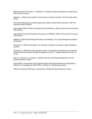 McKinsey modelo 7S: Peters, T., Waterman, R. (1982) Em Busca da Excelência, Harper & Row,
Nova Iorque e Londres.
Magretta, J. (2002) o que é gestão: Como funciona e porque é de todos. The Free Press, Nova
Iorque.
OGC (2003) Managing Successful Programmes, Office of Government Commerce, TSO (The
Stationery Office), Norwich.
OGC Gestão (2007) de Risco: Orientação para Profissionais, o Office of Government Commerce,
TSO Norwich.
OGC (2005) Gerenciando Projetos de Sucesso com PRINCE2, Office of Government Commerce,
TSO Norwich.
PMBOK ® (2006) Project Management Body of Knowledge, 3 ed, Project Management Institute,
Pensilvânia.
Szulanski, G. (1992) Conhecimento Fixo: Barreiras à Sabendo na empresa, Sage Publications,
Londres.
Szulanski, G. (1996) Explorando aderência interna: os obstáculos à transferência das melhores
práticas dentro da empresa, Strategic Management Journal, 17 (edição especial de verão), pp
27-43.
Sirkin, HL, Keenan, P. e Jackson, A. (2005) O lado duro de Change Management, Harvard
Business Review, Outubro.
Vogel (2005) o cumprimento eficaz regulamentação exige Gerenciamento de Configuração, o
Gartner Inc. Investigação ID: G00127752, o Gartner Inc., Stamford,Connecticut.
Whitmore Coaching (1992) para o desempenho, Nicholas Brealey Publishing, Londres.
ITIL V3 - Transição de Serviço - Página: 382 de 424
 