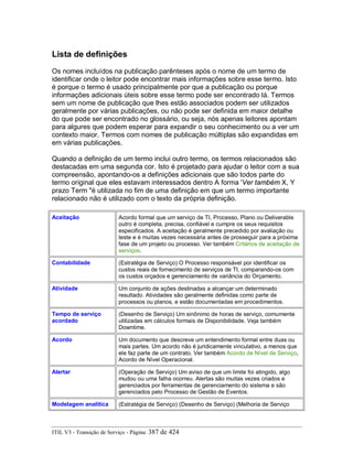 Lista de definições
Os nomes incluídos na publicação parênteses após o nome de um termo de
identificar onde o leitor pode encontrar mais informações sobre esse termo. Isto
é porque o termo é usado principalmente por que a publicação ou porque
informações adicionais úteis sobre esse termo pode ser encontrado lá. Termos
sem um nome de publicação que lhes estão associados podem ser utilizados
geralmente por várias publicações, ou não pode ser definida em maior detalhe
do que pode ser encontrado no glossário, ou seja, nós apenas leitores apontam
para algures que podem esperar para expandir o seu conhecimento ou a ver um
contexto maior. Termos com nomes de publicação múltiplas são expandidas em
em várias publicações.
Quando a definição de um termo inclui outro termo, os termos relacionados são
destacadas em uma segunda cor. Isto é projetado para ajudar o leitor com a sua
compreensão, apontando-os a definições adicionais que são todos parte do
termo original que eles estavam interessados dentro A forma 'Ver também X, Y
prazo Term "é utilizada no fim de uma definição em que um termo importante
relacionado não é utilizado com o texto da própria definição.
Aceitação Acordo formal que um serviço de TI, Processo, Plano ou Deliverable
outro é completa, precisa, confiável e cumpre os seus requisitos
especificados. A aceitação é geralmente precedido por avaliação ou
teste e é muitas vezes necessária antes de prosseguir para a próxima
fase de um projeto ou processo. Ver também Critérios de aceitação de
serviços.
Contabilidade (Estratégia de Serviço) O Processo responsável por identificar os
custos reais de fornecimento de serviços de TI, comparando-os com
os custos orçados e gerenciamento de variância do Orçamento.
Atividade Um conjunto de ações destinadas a alcançar um determinado
resultado. Atividades são geralmente definidas como parte de
processos ou planos, e estão documentadas em procedimentos.
Tempo de serviço
acordado
(Desenho de Serviço) Um sinônimo de horas de serviço, comumente
utilizadas em cálculos formais de Disponibilidade. Veja também
Downtime.
Acordo Um documento que descreve um entendimento formal entre duas ou
mais partes. Um acordo não é juridicamente vinculativo, a menos que
ele faz parte de um contrato. Ver também Acordo de Nível de Serviço,
Acordo de Nível Operacional.
Alertar (Operação de Serviço) Um aviso de que um limite foi atingido, algo
mudou ou uma falha ocorreu. Alertas são muitas vezes criados e
gerenciados por ferramentas de gerenciamento do sistema e são
gerenciados pelo Processo de Gestão de Eventos.
Modelagem analítica (Estratégia de Serviço) (Desenho de Serviço) (Melhoria de Serviço
ITIL V3 - Transição de Serviço - Página: 387 de 424
 