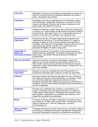 Call Center (Operação de Serviço) Uma Unidade de organização ou empresa que
lida com um grande número de chamadas telefónicas de entrada e
saída. Veja também Service Desk.
Capacidade (Estratégia de Serviço) A capacidade de uma organização, pessoa,
item de processo, configuração do aplicativo, ou serviço de TI para
realizar uma atividade. Recursos são os ativos intangíveis de uma
organização. Veja também de recursos.
Capacidade (Desenho de Serviço) a vazão máxima que um Item de Configuração
ou Serviço de TI pode entregar reunião enquanto acordaram metas de
nível de serviço. Para alguns tipos de CI, A capacidade pode ser do
tamanho ou do volume, por exemplo, uma unidade de disco.
Gerenciamento da
Capacidade
(Desenho de Serviço) O Processo responsável por garantir que a
capacidade dos serviços de TI ea infra-estrutura de TI é capaz de
entregar as metas de nível de serviço acordado de forma eficaz e
atempada. Gerenciamento da Capacidade considera todos os recursos
necessários para oferecer o serviço de TI e planos para curto,
Requisitos de Negócio de médio e longo prazo.
Capacidade do
Sistema de
Informação de Gestão
(Desenho de Serviço) Um repositório virtual de todos os dados de
gerenciamento de capacidade, normalmente armazenados em vários
locais físicos. Veja também Serviço de Sistema de Gestão do
Conhecimento.
Plano de capacidade (Desenho de Serviço) Um Plano de Capacidade é usado para
gerenciar os recursos necessários para entregar serviços de TI. O
Plano contém cenários para as previsões de demanda de negócios
diferentes e opções orçamentados para entregar os objetivos de nível
de serviço acordado.
Planejamento de
Capacidade
(Desenho de Serviço) a atividade dentro de Gerenciamento da
Capacidade responsável pela criação de um plano de capacidade.
Categoria Um grupo nomeado de coisas que têm algo em comum. Categorias
são usadas para agrupar coisas semelhantes. Por exemplo, os tipos
de custos são usadas para agrupar tipos similares de custo.
Categorias incidentes são usadas para agrupar tipos semelhantes de
Incidentes, Tipos de CI são usadas para agrupar tipos semelhantes de
item de configuração.
Certificado Emissão de um certificado para confirmar a conformidade a um
padrão. Certificação inclui uma auditoria formal por um organismo
independente e credenciada. A Certificação termo também é usado
para significar a atribuição de um certificado para verificar se uma
pessoa tem alcançado uma qualificação.
Mudar (Transição de Serviço) A adição, modificação ou remoção de tudo o
que poderia ter um efeito sobre serviços de TI. O escopo deve incluir
todos os Serviços de TI, itens de configuração, processos,
documentação, etc
Alterar Conselho
Consultivo
(Transição de Serviço) Um grupo de pessoas que aconselha o Gerente
de Mudança na avaliação, priorização e agendamento de alterações.
Esta placa é geralmente composto por representantes de todas as
ITIL V3 - Transição de Serviço - Página: 393 de 424
 
