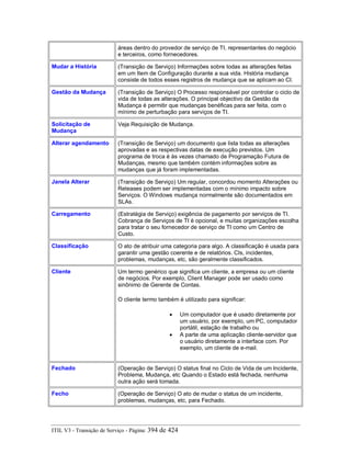 áreas dentro do provedor de serviço de TI, representantes do negócio
e terceiros, como fornecedores.
Mudar a História (Transição de Serviço) Informações sobre todas as alterações feitas
em um Item de Configuração durante a sua vida. História mudança
consiste de todos esses registros de mudança que se aplicam ao CI.
Gestão da Mudança (Transição de Serviço) O Processo responsável por controlar o ciclo de
vida de todas as alterações. O principal objectivo da Gestão da
Mudança é permitir que mudanças benéficas para ser feita, com o
mínimo de perturbação para serviços de TI.
Solicitação de
Mudança
Veja Requisição de Mudança.
Alterar agendamento (Transição de Serviço) um documento que lista todas as alterações
aprovadas e as respectivas datas de execução previstos. Um
programa de troca é às vezes chamado de Programação Futura de
Mudanças, mesmo que também contém informações sobre as
mudanças que já foram implementadas.
Janela Alterar (Transição de Serviço) Um regular, concordou momento Alterações ou
Releases podem ser implementadas com o mínimo impacto sobre
Serviços. O Windows mudança normalmente são documentados em
SLAs.
Carregamento (Estratégia de Serviço) exigência de pagamento por serviços de TI.
Cobrança de Serviços de TI é opcional, e muitas organizações escolha
para tratar o seu fornecedor de serviço de TI como um Centro de
Custo.
Classificação O ato de atribuir uma categoria para algo. A classificação é usada para
garantir uma gestão coerente e de relatórios. CIs, incidentes,
problemas, mudanças, etc, são geralmente classificados.
Cliente Um termo genérico que significa um cliente, a empresa ou um cliente
de negócios. Por exemplo, Client Manager pode ser usado como
sinônimo de Gerente de Contas.
O cliente termo também é utilizado para significar:
• Um computador que é usado diretamente por
um usuário, por exemplo, um PC, computador
portátil, estação de trabalho ou
• A parte de uma aplicação cliente-servidor que
o usuário diretamente a interface com. Por
exemplo, um cliente de e-mail.
Fechado (Operação de Serviço) O status final no Ciclo de Vida de um Incidente,
Problema, Mudança, etc Quando o Estado está fechada, nenhuma
outra ação será tomada.
Fecho (Operação de Serviço) O ato de mudar o status de um incidente,
problemas, mudanças, etc, para Fechado.
ITIL V3 - Transição de Serviço - Página: 394 de 424
 