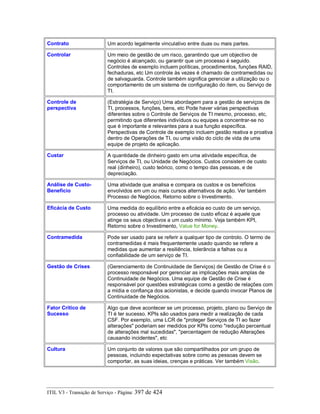 Contrato Um acordo legalmente vinculativo entre duas ou mais partes.
Controlar Um meio de gestão de um risco, garantindo que um objectivo de
negócio é alcançado, ou garantir que um processo é seguido.
Controles de exemplo incluem políticas, procedimentos, funções RAID,
fechaduras, etc Um controle às vezes é chamado de contramedidas ou
de salvaguarda. Controle também significa gerenciar a utilização ou o
comportamento de um sistema de configuração do item, ou Serviço de
TI.
Controle de
perspectiva
(Estratégia de Serviço) Uma abordagem para a gestão de serviços de
TI, processos, funções, bens, etc Pode haver várias perspectivas
diferentes sobre o Controle de Serviços de TI mesmo, processo, etc,
permitindo que diferentes indivíduos ou equipes a concentrar-se no
que é importante e relevantes para a sua função específica.
Perspectivas de Controle de exemplo incluem gestão reativa e proativa
dentro de Operações de TI, ou uma visão do ciclo de vida de uma
equipe de projeto de aplicação.
Custar A quantidade de dinheiro gasto em uma atividade específica, de
Serviços de TI, ou Unidade de Negócios. Custos consistem de custo
real (dinheiro), custo teórico, como o tempo das pessoas, e de
depreciação.
Análise de Custo-
Benefício
Uma atividade que analisa e compara os custos e os benefícios
envolvidos em um ou mais cursos alternativos de ação. Ver também
Processo de Negócios, Retorno sobre o Investimento.
Eficácia de Custo Uma medida do equilíbrio entre a eficácia eo custo de um serviço,
processo ou atividade. Um processo de custo eficaz é aquele que
atinge os seus objectivos a um custo mínimo. Veja também KPI,
Retorno sobre o Investimento, Value for Money.
Contramedida Pode ser usado para se referir a qualquer tipo de controlo. O termo de
contramedidas é mais frequentemente usado quando se refere a
medidas que aumentar a resiliência, tolerância a falhas ou a
confiabilidade de um serviço de TI.
Gestão de Crises (Gerenciamento de Continuidade de Serviços) de Gestão de Crise é o
processo responsável por gerenciar as implicações mais amplas de
Continuidade de Negócios. Uma equipe de Gestão de Crise é
responsável por questões estratégicas como a gestão de relações com
a mídia e confiança dos acionistas, e decide quando invocar Planos de
Continuidade de Negócios.
Fator Crítico de
Sucesso
Algo que deve acontecer se um processo, projeto, plano ou Serviço de
TI é ter sucesso. KPIs são usados para medir a realização de cada
CSF. Por exemplo, uma LCR de "proteger Serviços de TI ao fazer
alterações" poderiam ser medidos por KPIs como "redução percentual
de alterações mal sucedidas", "percentagem de redução Alterações
causando incidentes", etc
Cultura Um conjunto de valores que são compartilhados por um grupo de
pessoas, incluindo expectativas sobre como as pessoas devem se
comportar, as suas ideias, crenças e práticas. Ver também Visão.
ITIL V3 - Transição de Serviço - Página: 397 de 424
 