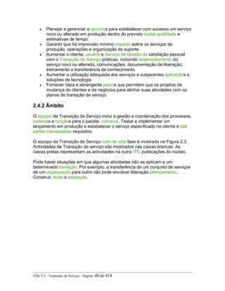 • Planejar e gerenciar a recursos para estabelecer com sucesso um serviço
novo ou alterado em produção dentro do previsto custar,qualidade e
estimativas de tempo
• Garantir que há imprevisto mínimo impacto sobre os serviços da
produção, operações e organização de suporte
• Aumentar o cliente, usuário e Serviço de Gestão de satisfação pessoal
com o Transição de Serviço práticas, incluindo desenvolvimento do
serviço novo ou alterado, comunicações, documentação de liberação,
treinamento e transferência de conhecimento
• Aumentar a utilização adequada dos serviços e subjacentes aplicaçãos e
soluções de tecnologia
• Fornecer clara e abrangente planos que permitem que os projetos de
mudança de clientes e de negócios para alinhar suas atividades com os
planos de transição de serviço.
2.4.2 Âmbito
O escopo de Transição de Serviço inclui a gestão e coordenação dos processos,
sistemas e funçãos para o pacote, construir, Testar e implementar um
lançamento em produção e estabelecer o serviço especificado no cliente e das
partes interessadas requisitos.
O escopo da Transição de Serviço ciclo de vida fase é mostrada na Figura 2.3.
Actividades de Transição de serviço são mostrados nas caixas brancas. As
caixas pretas representam as actividades na outra ITIL publicações do núcleo.
Pode haver situações em que algumas atividades não se aplicam a um
determinado transição. Por exemplo, a transferência de um conjunto de serviços
de um organização para outro não pode envolver liberação planejamento,
Construir, teste e aceitação.
ITIL V3 - Transição de Serviço - Página: 40 de 424
 
