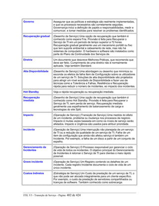 Governo Assegurar que as políticas e estratégia são realmente implementadas,
e que os processos necessários são corretamente seguidas.
Governança inclui a definição de papéis e responsabilidades, medir e
comunicar, e tomar medidas para resolver os problemas identificados.
Recuperação gradual (Desenho de Serviço) Uma opção de recuperação que também é
conhecido como espera Fria. Provisão é feita para Recuperar o
Serviço de TI em um período de tempo superior a 72 horas.
Recuperação gradual geralmente usa um mecanismo portátil ou fixo
que tem suporte ambiental e cabeamento de rede, mas não há
sistemas de computador. O hardware e software são instalados como
parte do Plano de Continuidade dos Serviços de.
Diretriz Um documento que descreve Melhores Práticas, que recomenda que
deve ser feito. Cumprimento de uma diretriz não é normalmente
aplicada. Veja também Standard.
Alta Disponibilidade (Desenho de Serviço) Uma abordagem ou desenho que minimiza ou
esconde os efeitos da falha Item de Configuração sobre os utilizadores
de um serviço de TI. Soluções de alta disponibilidade são projetados
para atingir um nível acordado de Disponibilidade e fazer uso de
técnicas como a Tolerância a Falhas, Resiliência e Recuperação
rápida para reduzir o número de incidentes, eo impacto dos incidentes.
Hot Standby Veja a rápida recuperação ou recuperação imediata.
Recuperação
imediata
(Desenho de Serviço) Uma opção de recuperação que também é
conhecido como Hot Standby. Provisão é feita para Recuperar o
Serviço de TI, sem perda de serviço. Recuperação imediata
geralmente usa espelhamento de balanceamento de carga e
tecnologias do site Split.
Impacto (Operação de Serviço) (Transição de Serviço) Uma medida do efeito
de um incidente, problema ou mudança nos processos de negócio.
Impacto é muitas vezes baseada em como os níveis de serviço serão
afetados. Impacto e Urgência são usados para atribuir prioridade.
Incidente (Operação de Serviço) Uma interrupção não planejada de um serviço
de TI ou a redução da qualidade de um serviço de TI. Falha de um
item de configuração que ainda não afetou serviço é também um
Incidente. Por exemplo, a falha de um disco a partir de um conjunto de
espelho.
Gerenciamento de
Incidentes
(Operação de Serviço) O Processo responsável por gerenciar o ciclo
de vida de todos os incidentes. O objetivo principal do Gerenciamento
de Incidentes é retornar o Serviço de TI para clientes o mais rápido
possível.
Grave incidente (Operação de Serviço) Um Registro contendo os detalhes de um
incidente. Cada registro Incidente documenta o ciclo de vida de um
único incidente.
Custos Indiretos (Estratégia de Serviço) Um Custo de prestação de um serviço de TI, o
que não pode ser alocado integralmente para um cliente específico.
Por exemplo, o custo da prestação de servidores compartilhados ou
licenças de software. Também conhecido como sobrecarga.
ITIL V3 - Transição de Serviço - Página: 402 de 424
 