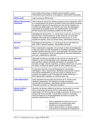 como metas mensuráveis. O Objetivo termo também é usado
informalmente para significar uma exigência. Veja também Resultado.
Off-the-shelf Veja Commercial Off-the-shelf.
Office of Government
Commerce
OGC é dona da marca ITIL (direitos autorais e marca registrada). OGC
é um departamento do Governo do Reino Unido que suporta a entrega
da agenda do governo de aquisições por meio de seu trabalho nos
contratos de colaboração e no aumento dos níveis de habilidades e
capacidade de aquisição dentro dos departamentos. Ele também
fornece suporte para complexos projetos do setor público.
Off-shore (Estratégia de Serviço) Provisão de Serviços a partir de um local fora
do país onde o cliente baseia-se, muitas vezes em um continente
diferente. Esta pode ser a prestação de um serviço de TI, ou de
funções de suporte, como um Service Desk. Veja também on-shore.
Em terra (Estratégia de Serviço) Provisão de serviços de um local dentro do
país, onde o cliente é baseada. Veja também off-shore.
Operar Para o desempenho esperado. Um processo ou Item de Configuração
é dito para operar se está entregando os resultados desejados. Operar
também significa executar uma ou mais operações. Por exemplo, para
operar um computador é fazer as operações do dia-a-dia necessários
para que o desempenho esperado.
Operação (Operação de Serviço) a gestão do dia-a-dia de um serviço de TI,
Sistema ou Item de Configuração outro. Operação também é usada
para significar qualquer atividade pré-definido ou transação. Por
exemplo carregar uma fita magnética, aceitando dinheiro em um ponto
de venda, ou leitura de dados a partir de uma unidade de disco.
Operacional O mais baixo dos três níveis de Planejamento e de entrega
(Estratégico, Tático, Operacional). Atividades operacionais incluem o
dia-a-dia de Planejamento ou de curto prazo ou entrega de um
processo de negócio ou de TI Processo de Gestão de Serviço. O
termo operacional é também um sinônimo para Live.
Custo Operacional Custo resultante da execução dos serviços de TI. Muitas vezes,
repetindo pagamentos. Por exemplo os custos de pessoal,
manutenção de hardware e eletricidade (também conhecido como
"despesas correntes" ou "despesas receitas»).
Acordo de Nível
Operacional
(Desenho de Serviço) (Melhoria de Serviço Continuada) um acordo
entre um provedor de serviço de TI e outra parte da mesma
organização. Um OLA suporta a entrega do provedor de serviço de TI,
serviços de TI para clientes. O OLA define os bens ou serviços a
serem prestados e as responsabilidades de ambas as partes. Por
exemplo, poderia haver um OLA:
• Entre o prestador de serviço de TI e um
departamento de compras para obter
hardware em tempos acordados
• Entre o Service Desk e um grupo de apoio
para fornecer a resolução de incidentes em
ITIL V3 - Transição de Serviço - Página: 408 de 424
 
