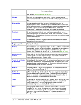 tempos acordados.
Ver também Acordo de Nível de Serviço.
Otimizar Plano de Revisão e solicitar alterações, a fim de obter a máxima
eficiência e eficácia de um processo, item de configuração, aplicação,
etc
Organização A empresa, pessoa jurídica ou outra instituição. Exemplos de
organizações que não são empresas incluem International Standards
Organization ou itSMF. A Organização termo é por vezes utilizado para
se referir a qualquer entidade que tenha pessoas, recursos e
orçamentos. Por exemplo, um projeto ou unidade de negócios.
Resultado O resultado do exercício de uma actividade, na sequência de um
processo; entregar um serviço de TI, etc O Resultado termo é usado
para se referir a resultados pretendidos, bem como os resultados reais.
Veja também Objetivo.
Terceirização (Estratégia de Serviço) Utilizando um prestador de serviços externo
para gerenciar serviços de TI.
Despesas gerais Veja custo indireto.
Parceria A relação entre duas organizações que envolve o trabalho em conjunto
de objetivos comuns ou benefício mútuo. O prestador de serviços de TI
deve ter uma parceria com a empresa, e com terceiros, que são
críticos para a entrega de serviços de TI. Ver também Rede de Valor.
Monitoramento
passivo
(Operação de Serviço) O monitoramento de um item de configuração,
um serviço de TI ou de um processo que depende de um alerta ou
notificação para descobrir o status atual.
Padrão de Atividade
de Negócios
(Estratégia de Serviço) Um perfil de carga de trabalho de uma ou mais
atividades empresariais. Padrões de atividade de negócio são usados
para ajudar o prestador de serviço de TI compreender e planejar para
os diferentes níveis de atividade comercial.
Atuação Uma medida que é alcançado ou entregue por um sistema, pessoa,
equipe, Processo, ou Serviço de TI.
Gestão de
Desempenho
(Melhoria de Serviço Continuada) O Processo responsável pelo dia-a-
dia de gerenciamento de capacidade. Estes incluem monitoramento,
limiar de detecção, análise e ajuste de desempenho e alterações de
execução relativas ao desempenho e capacidade.
Piloto (Transição de Serviço) Implantação A limitada de um Serviço de TI, um
lançamento ou um processo para o ambiente ao vivo. Um piloto é
usado para reduzir o risco e para obter feedback do usuário e
aceitação. Veja também Avaliação de Testes.
Plano Uma proposta detalhada que descreve as atividades e recursos
necessários para atingir um objetivo. Por exemplo, um plano para
implementar um novo serviço de TI ou processo. ISO / IEC 20000
requer um plano de gestão de cada um Processo de Gestão de
Serviços de TI.
ITIL V3 - Transição de Serviço - Página: 409 de 424
 