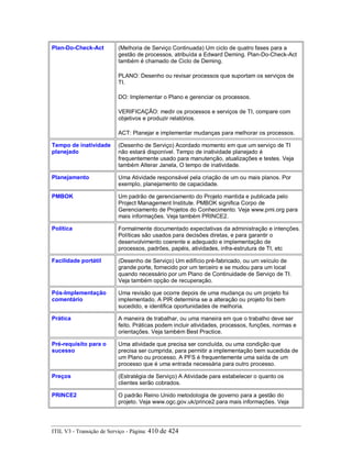 Plan-Do-Check-Act (Melhoria de Serviço Continuada) Um ciclo de quatro fases para a
gestão de processos, atribuída a Edward Deming. Plan-Do-Check-Act
também é chamado de Ciclo de Deming.
PLANO: Desenho ou revisar processos que suportam os serviços de
TI.
DO: Implementar o Plano e gerenciar os processos.
VERIFICAÇÃO: medir os processos e serviços de TI, compare com
objetivos e produzir relatórios.
ACT: Planejar e implementar mudanças para melhorar os processos.
Tempo de inatividade
planejado
(Desenho de Serviço) Acordado momento em que um serviço de TI
não estará disponível. Tempo de inatividade planejado é
frequentemente usado para manutenção, atualizações e testes. Veja
também Alterar Janela, O tempo de inatividade.
Planejamento Uma Atividade responsável pela criação de um ou mais planos. Por
exemplo, planejamento de capacidade.
PMBOK Um padrão de gerenciamento do Projeto mantida e publicada pelo
Project Management Institute. PMBOK significa Corpo de
Gerenciamento de Projetos do Conhecimento. Veja www.pmi.org para
mais informações. Veja também PRINCE2.
Política Formalmente documentado expectativas da administração e intenções.
Políticas são usados para decisões diretas, e para garantir o
desenvolvimento coerente e adequado e implementação de
processos, padrões, papéis, atividades, infra-estrutura de TI, etc
Facilidade portátil (Desenho de Serviço) Um edifício pré-fabricado, ou um veículo de
grande porte, fornecido por um terceiro e se mudou para um local
quando necessário por um Plano de Continuidade de Serviço de TI.
Veja também opção de recuperação.
Pós-Implementação
comentário
Uma revisão que ocorre depois de uma mudança ou um projeto foi
implementado. A PIR determina se a alteração ou projeto foi bem
sucedido, e identifica oportunidades de melhoria.
Prática A maneira de trabalhar, ou uma maneira em que o trabalho deve ser
feito. Práticas podem incluir atividades, processos, funções, normas e
orientações. Veja também Best Practice.
Pré-requisito para o
sucesso
Uma atividade que precisa ser concluída, ou uma condição que
precisa ser cumprida, para permitir a implementação bem sucedida de
um Plano ou processo. A PFS é frequentemente uma saída de um
processo que é uma entrada necessária para outro processo.
Preços (Estratégia de Serviço) A Atividade para estabelecer o quanto os
clientes serão cobrados.
PRINCE2 O padrão Reino Unido metodologia de governo para a gestão do
projeto. Veja www.ogc.gov.uk/prince2 para mais informações. Veja
ITIL V3 - Transição de Serviço - Página: 410 de 424
 