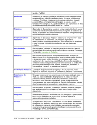 também PMBOK.
Prioridade (Transição de Serviço) (Operação de Serviço) Uma Categoria usada
para identificar a importância relativa de um incidente, problema ou
mudança. Prioridade é baseada em impacto e urgência, e é usado
para identificar os tempos necessários para as ações a serem
tomadas. Por exemplo, a SLA pode-se afirmar que a prioridade de dois
incidentes devem ser resolvidos dentro de 12 horas.
Problema (Operação de Serviço) Uma causa de um ou mais incidentes. A causa
geralmente não é conhecido no momento um registro de problema é
criado, eo processo de Gerenciamento de Problema é responsável por
uma investigação mais aprofundada.
Gerenciamento de
Problemas
(Operação de Serviço) O Processo responsável por gerenciar o ciclo
de vida de todos os problemas. Os principais objetivos do
Gerenciamento de Problemas são para evitar incidentes de acontecer,
e para minimizar o impacto dos incidentes que não podem ser
evitados.
Procedimento Um documento contendo os passos que especificam como realizar
uma atividade. Procedimentos são definidos como parte de Processos.
Ver também Instrução de Trabalho.
Processo Um conjunto estruturado de atividades destinadas a alcançar um
objetivo específico. Um processo leva uma ou mais entradas definidas
e as transforma em saídas definidas. Um processo pode incluir
qualquer um dos papéis, responsabilidades, ferramentas e gestão de
controlos necessários para entregar de forma confiável as saídas. Um
processo pode definir políticas, normas, orientações, atividades e
Instruções de Trabalho, se eles são necessários.
Controle de Processo A atividade de planejamento e regulação de um processo, com o
objetivo de realizar o processo de forma eficaz, eficiente e consistente.
Proprietário do
Processo
Um papel responsável por garantir que um processo está apto para o
efeito. As responsabilidades do proprietário do processo incluem
patrocínio, Design, Gestão de Mudança e melhoria contínua do
processo e suas métricas. Este papel é muitas vezes atribuída a
mesma pessoa que exerce a função de Gerente de Processo, mas as
duas funções pode ser separado em organizações maiores.
Proforma Um documento de modelo, ou exemplo contendo dados de exemplo
que serão substituídos pelos valores reais quando estes estão
disponíveis.
Programa Uma série de projetos e atividades que são planejadas e gerenciadas
em conjunto para alcançar um conjunto global de objectivos
relacionados e outros resultados.
Projeto A Organização temporária, com pessoas e outros Ativos necessários
para atingir um resultado objetivo ou outro. Cada projeto tem um ciclo
de vida que normalmente inclui iniciação, planejamento, execução,
encerramento, projetos etc geralmente são gerenciados usando uma
metodologia formal, como PRINCE2.
ITIL V3 - Transição de Serviço - Página: 411 de 424
 