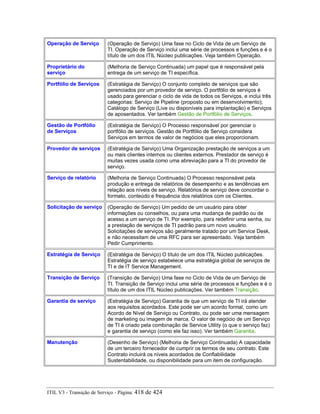 Operação de Serviço (Operação de Serviço) Uma fase no Ciclo de Vida de um Serviço de
TI. Operação de Serviço inclui uma série de processos e funções e é o
título de um dos ITIL Núcleo publicações. Veja também Operação.
Proprietário do
serviço
(Melhoria de Serviço Continuada) um papel que é responsável pela
entrega de um serviço de TI específica.
Portfólio de Serviços (Estratégia de Serviço) O conjunto completo de serviços que são
gerenciados por um provedor de serviço. O portfólio de serviços é
usado para gerenciar o ciclo de vida de todos os Serviços, e inclui três
categorias: Serviço de Pipeline (proposto ou em desenvolvimento);
Catálogo de Serviço (Live ou disponíveis para implantação) e Serviços
de aposentados. Ver também Gestão de Portfólio de Serviços.
Gestão de Portfólio
de Serviços
(Estratégia de Serviço) O Processo responsável por gerenciar o
portfólio de serviços. Gestão de Portfólio de Serviço considera
Serviços em termos de valor de negócios que eles proporcionam.
Provedor de serviços (Estratégia de Serviço) Uma Organização prestação de serviços a um
ou mais clientes internos ou clientes externos. Prestador de serviço é
muitas vezes usada como uma abreviação para a TI do provedor de
serviço.
Serviço de relatório (Melhoria de Serviço Continuada) O Processo responsável pela
produção e entrega de relatórios de desempenho e as tendências em
relação aos níveis de serviço. Relatórios de serviço deve concordar o
formato, conteúdo e frequência dos relatórios com os Clientes.
Solicitação de serviço (Operação de Serviço) Um pedido de um usuário para obter
informações ou conselhos, ou para uma mudança de padrão ou de
acesso a um serviço de TI. Por exemplo, para redefinir uma senha, ou
a prestação de serviços de TI padrão para um novo usuário.
Solicitações de serviços são geralmente tratado por um Service Desk,
e não necessitam de uma RFC para ser apresentado. Veja também
Pedir Cumprimento.
Estratégia de Serviço (Estratégia de Serviço) O título de um dos ITIL Núcleo publicações.
Estratégia de serviço estabelece uma estratégia global de serviços de
TI e de IT Service Management.
Transição de Serviço (Transição de Serviço) Uma fase no Ciclo de Vida de um Serviço de
TI. Transição de Serviço inclui uma série de processos e funções e é o
título de um dos ITIL Núcleo publicações. Ver também Transição.
Garantia de serviço (Estratégia de Serviço) Garantia de que um serviço de TI irá atender
aos requisitos acordados. Este pode ser um acordo formal, como um
Acordo de Nível de Serviço ou Contrato, ou pode ser uma mensagem
de marketing ou imagem de marca. O valor de negócio de um Serviço
de TI é criado pela combinação de Service Utility (o que o serviço faz)
e garantia de serviço (como ele faz isso). Ver também Garantia.
Manutenção (Desenho de Serviço) (Melhoria de Serviço Continuada) A capacidade
de um terceiro fornecedor de cumprir os termos de seu contrato. Este
Contrato incluirá os níveis acordados de Confiabilidade
Sustentabilidade, ou disponibilidade para um item de configuração.
ITIL V3 - Transição de Serviço - Página: 418 de 424
 