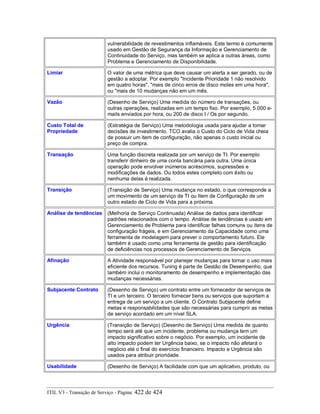 vulnerabilidade de revestimentos inflamáveis. Este termo é comumente
usado em Gestão de Segurança da Informação e Gerenciamento de
Continuidade do Serviço, mas também se aplica a outras áreas, como
Problema e Gerenciamento de Disponibilidade.
Limiar O valor de uma métrica que deve causar um alerta a ser gerado, ou de
gestão a adoptar. Por exemplo "Incidente Prioridade 1 não resolvido
em quatro horas", "mais de cinco erros de disco moles em uma hora",
ou "mais de 10 mudanças não em um mês.
Vazão (Desenho de Serviço) Uma medida do número de transações, ou
outras operações, realizadas em um tempo fixo. Por exemplo, 5.000 e-
mails enviados por hora, ou 200 de disco I / Os por segundo.
Custo Total de
Propriedade
(Estratégia de Serviço) Uma metodologia usada para ajudar a tomar
decisões de investimento. TCO avalia o Custo do Ciclo de Vida cheia
de possuir um item de configuração, não apenas o custo inicial ou
preço de compra.
Transação Uma função discreta realizada por um serviço de TI. Por exemplo
transferir dinheiro de uma conta bancária para outra. Uma única
operação pode envolver inúmeros acréscimos, supressões e
modificações de dados. Ou todos estes completo com êxito ou
nenhuma delas é realizada.
Transição (Transição de Serviço) Uma mudança no estado, o que corresponde a
um movimento de um serviço de TI ou Item de Configuração de um
outro estado de Ciclo de Vida para a próxima.
Análise de tendências (Melhoria de Serviço Continuada) Análise de dados para identificar
padrões relacionados com o tempo. Análise de tendências é usado em
Gerenciamento de Problema para identificar falhas comuns ou itens de
configuração frágeis, e em Gerenciamento da Capacidade como uma
ferramenta de modelagem para prever o comportamento futuro. Ele
também é usado como uma ferramenta de gestão para identificação
de deficiências nos processos de Gerenciamento de Serviços.
Afinação A Atividade responsável por planejar mudanças para tornar o uso mais
eficiente dos recursos. Tuning é parte de Gestão de Desempenho, que
também inclui o monitoramento de desempenho e implementação das
mudanças necessárias.
Subjacente Contrato (Desenho de Serviço) um contrato entre um fornecedor de serviços de
TI e um terceiro. O terceiro fornecer bens ou serviços que suportam a
entrega de um serviço a um cliente. O Contrato Subjacente define
metas e responsabilidades que são necessárias para cumprir as metas
de serviço acordado em um nível SLA.
Urgência (Transição de Serviço) (Desenho de Serviço) Uma medida de quanto
tempo será até que um incidente, problema ou mudança tem um
impacto significativo sobre o negócio. Por exemplo, um incidente de
alto impacto podem ter Urgência baixo, se o impacto não afetará o
negócio até o final do exercício financeiro. Impacto e Urgência são
usados para atribuir prioridade.
Usabilidade (Desenho de Serviço) A facilidade com que um aplicativo, produto, ou
ITIL V3 - Transição de Serviço - Página: 422 de 424
 