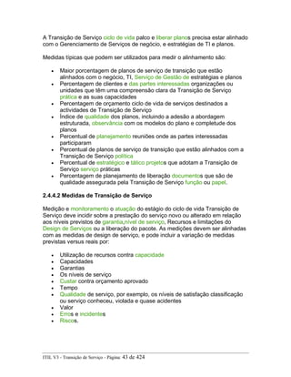 A Transição de Serviço ciclo de vida palco e liberar planos precisa estar alinhado
com o Gerenciamento de Serviços de negócio, e estratégias de TI e planos.
Medidas típicas que podem ser utilizados para medir o alinhamento são:
• Maior porcentagem de planos de serviço de transição que estão
alinhados com o negócio, TI, Serviço de Gestão de estratégias e planos
• Percentagem de clientes e das partes interessadas organizações ou
unidades que têm uma compreensão clara da Transição de Serviço
prática e as suas capacidades
• Percentagem de orçamento ciclo de vida de serviços destinados a
actividades de Transição de Serviço
• Índice de qualidade dos planos, incluindo a adesão a abordagem
estruturada, observância com os modelos do plano e completude dos
planos
• Percentual de planejamento reuniões onde as partes interessadas
participaram
• Percentual de planos de serviço de transição que estão alinhados com a
Transição de Serviço política
• Percentual de estratégico e tático projetos que adotam a Transição de
Serviço serviço práticas
• Percentagem de planejamento de liberação documentos que são de
qualidade assegurada pela Transição de Serviço função ou papel.
2.4.4.2 Medidas de Transição de Serviço
Medição e monitoramento o atuação do estágio do ciclo de vida Transição de
Serviço deve incidir sobre a prestação do serviço novo ou alterado em relação
aos níveis previstos de garantia,nível de serviço, Recursos e limitações do
Design de Serviços ou a liberação do pacote. As medições devem ser alinhadas
com as medidas de design de serviço, e pode incluir a variação de medidas
previstas versus reais por:
• Utilização de recursos contra capacidade
• Capacidades
• Garantias
• Os níveis de serviço
• Custar contra orçamento aprovado
• Tempo
• Qualidade de serviço, por exemplo, os níveis de satisfação classificação
ou serviço conheceu, violada e quase acidentes
• Valor
• Erros e incidentes
• Riscos.
ITIL V3 - Transição de Serviço - Página: 43 de 424
 