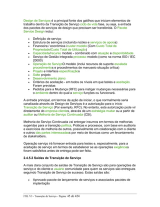 Design de Serviços é a principal fonte dos gatilhos que iniciam elementos de
trabalho dentro da Transição de Serviço ciclo de vida fase, ou seja, a entrada
dos pacotes de serviços de design que precisam ser transferida. O Pacote
Service Design inclui:
• Definição de serviço
• Estrutura de serviços (incluindo núcleo e serviços de apoios)
• Financeira / econômica /custar modelo (Com Custo Total de
Propriedade/Custo Total de Utilização)
• Capacidade/recurso modelo - combinado com atuação e disponibilidade
• Serviço de Gestão integrada processo modelo (como na norma ISO / IEC
20000)
• Operação de ServiçoO modelo (inclui recursos de suporte escalada
procedimentos e procedimentos de manuseio situação crítica)
• Projeto e interface especificaçãos
• Solte projeto
• Desenvolvimento plano
• Critérios de aceitação - em todos os níveis em que testes e aceitação
Foram previstas
• Pedidos para a Mudança (RFC) para instigar mudanças necessárias para
o ambiente dentro do qual a serviço funções ou funcionará.
A entrada principal, em termos de ação de iniciar, o que normalmente seria
canalizada através de Design de Serviços é a autorização para o início
Transição de Serviço (Por exemplo, RFC). No entanto, esta autorização pode vir
diretamente do empresa clientes, através de um estratégia mudar ou a partir de
auditar ou Melhoria de Serviço Continuada (CSI).
Melhoria de Serviço Continuada vai entregar insumos em termos de melhorias
sugeridas para a transição política, Práticas e processos, com base em auditoria
e exercícios de melhoria de outros, possivelmente em colaboração com o cliente
e outros das partes interessadass por meio de técnicas como um levantamento
de stakeholders.
Operação serviço irá fornecer entrada para testes e, especialmente, para a
aceitação de serviço em termos de estabelecer se as operações exigências
foram satisfeitos antes de entrega pode ser feita.
2.4.5.2 Saídas de Transição de Serviço
A mais clara conjunto de saídas de Transição de Serviço são para operações de
serviço e do cliente e usuário comunidade para quem os serviços são entregues
seguindo Transição de Serviço de sucesso. Estas saídas são:
• Aprovado pacote de lançamento de serviços e associados pacotes de
implantação
ITIL V3 - Transição de Serviço - Página: 45 de 424
 