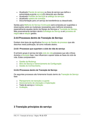 • Atualizado Pacote de serviços ou feixe de serviço que define a
extremidade-a-ponta serviço(S) oferecido aos clientes
• Atualizado Portfólio de Serviços e catálogo de serviços
• Atualizado carteira de contratos
• Documentação para um serviço de transferência ou desactivado.
Saídas para Melhoria de Serviço Continuada será composta por sugestões e
observações sobre as mudanças necessárias para melhorar processos,
especialmente aqueles dentro de Design de Serviços e Transição de Serviço,
Mas possivelmente também dentro Estratégia de Serviço e em processo de
negócioes e relação gestão.
2.4.6 Processos dentro de Transição de Serviço
Existem dois tipos de significativa Serviço de Gestão de processo que são
descritos nesta publicação, tal como indicado abaixo.
2.4.6.1 Processos que suportam o ciclo de vida do serviço
O primeiro grupo é serviço de todo ciclo de vida processos que são críticos
durante o transição fase, mas influenciar e apoiar todas as fases do ciclo de
vida. Estes compreendem:
• Gestão da Mudança
• Ativo de Serviço e Gerenciamento de Configuração
• Gestão do Conhecimento.
2.4.6.2 Processos dentro de Transição de Serviço
Os seguintes processos são fortemente focado dentro do Transição de Serviço
fase:
• Planejamento de transição e suporte
• Gerenciamento de Liberação e Implantação
• Teste de serviço e Validação
• Avaliação.
3 Transição princípios do serviço
ITIL V3 - Transição de Serviço - Página: 46 de 424
 