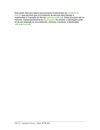 Esta seção descreve alguns dos princípios fundamentais da Transição de
Serviço que permitirá que os provedores de serviços para planejar e
implementar a Transição de Serviço melhores práticass. Estes princípios são os
mesmos, independentemente do organização, No entanto, a abordagem pode
ter de ser adaptado às circunstâncias, incluindo o tamanho, a distribuição,
cultura e recursos.
ITIL V3 - Transição de Serviço - Página: 47 de 424
 