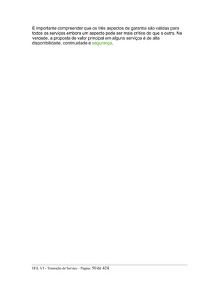 É importante compreender que os três aspectos de garantia são válidas para
todos os serviços embora um aspecto pode ser mais crítico do que o outro. Na
verdade, a proposta de valor principal em alguns serviços é de alta
disponibilidade, continuidade e segurança.
ITIL V3 - Transição de Serviço - Página: 50 de 424
 