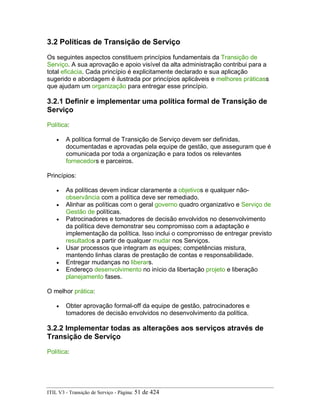 3.2 Políticas de Transição de Serviço
Os seguintes aspectos constituem princípios fundamentais da Transição de
Serviço. A sua aprovação e apoio visível da alta administração contribui para a
total eficácia. Cada princípio é explicitamente declarado e sua aplicação
sugerido e abordagem é ilustrada por princípios aplicáveis e melhores práticass
que ajudam um organização para entregar esse princípio.
3.2.1 Definir e implementar uma política formal de Transição de
Serviço
Política:
• A política formal de Transição de Serviço devem ser definidas,
documentadas e aprovadas pela equipe de gestão, que asseguram que é
comunicada por toda a organização e para todos os relevantes
fornecedors e parceiros.
Princípios:
• As políticas devem indicar claramente a objetivos e qualquer não-
observância com a política deve ser remediado.
• Alinhar as políticas com o geral governo quadro organizativo e Serviço de
Gestão de políticas.
• Patrocinadores e tomadores de decisão envolvidos no desenvolvimento
da política deve demonstrar seu compromisso com a adaptação e
implementação da política. Isso inclui o compromisso de entregar previsto
resultados a partir de qualquer mudar nos Serviços.
• Usar processos que integram as equipes; competências mistura,
mantendo linhas claras de prestação de contas e responsabilidade.
• Entregar mudanças no liberars.
• Endereço desenvolvimento no início da libertação projeto e liberação
planejamento fases.
O melhor prática:
• Obter aprovação formal-off da equipe de gestão, patrocinadores e
tomadores de decisão envolvidos no desenvolvimento da política.
3.2.2 Implementar todas as alterações aos serviços através de
Transição de Serviço
Política:
ITIL V3 - Transição de Serviço - Página: 51 de 424
 