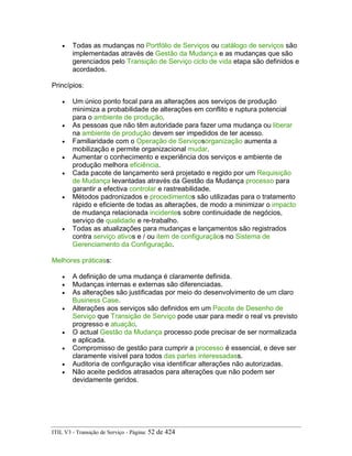 • Todas as mudanças no Portfólio de Serviços ou catálogo de serviços são
implementadas através de Gestão da Mudança e as mudanças que são
gerenciados pelo Transição de Serviço ciclo de vida etapa são definidos e
acordados.
Princípios:
• Um único ponto focal para as alterações aos serviços de produção
minimiza a probabilidade de alterações em conflito e ruptura potencial
para o ambiente de produção.
• As pessoas que não têm autoridade para fazer uma mudança ou liberar
na ambiente de produção devem ser impedidos de ter acesso.
• Familiaridade com o Operação de Serviçosorganização aumenta a
mobilização e permite organizacional mudar.
• Aumentar o conhecimento e experiência dos serviços e ambiente de
produção melhora eficiência.
• Cada pacote de lançamento será projetado e regido por um Requisição
de Mudança levantadas através da Gestão da Mudança processo para
garantir a efectiva controlar e rastreabilidade.
• Métodos padronizados e procedimentos são utilizadas para o tratamento
rápido e eficiente de todas as alterações, de modo a minimizar o impacto
de mudança relacionada incidentes sobre continuidade de negócios,
serviço de qualidade e re-trabalho.
• Todas as atualizações para mudanças e lançamentos são registrados
contra serviço ativos e / ou item de configuraçãos no Sistema de
Gerenciamento da Configuração.
Melhores práticass:
• A definição de uma mudança é claramente definida.
• Mudanças internas e externas são diferenciadas.
• As alterações são justificadas por meio do desenvolvimento de um claro
Business Case.
• Alterações aos serviços são definidos em um Pacote de Desenho de
Serviço que Transição de Serviço pode usar para medir o real vs previsto
progresso e atuação.
• O actual Gestão da Mudança processo pode precisar de ser normalizada
e aplicada.
• Compromisso de gestão para cumprir a processo é essencial, e deve ser
claramente visível para todos das partes interessadass.
• Auditoria de configuração visa identificar alterações não autorizadas.
• Não aceite pedidos atrasados para alterações que não podem ser
devidamente geridos.
ITIL V3 - Transição de Serviço - Página: 52 de 424
 