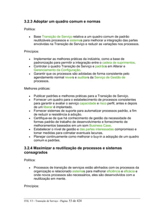 3.2.3 Adoptar um quadro comum e normas
Política:
• Base Transição de Serviço relativa a um quadro comum de padrão
reutilizáveis processos e sistemas para melhorar a integração das partes
envolvidas na Transição de Serviço e reduzir as variações nos processos.
Princípios:
• Implementar as melhores práticas da indústria, como a base de
padronização para permitir a integração entre o cadeia de suprimentos.
• Controlar o quadro Transição de Serviço e padrãos em Alterar e
Gerenciamento da Configuração.
• Garantir que os processos são adotadas de forma consistente pelo
agendamento normal revers e auditars da Serviço de Gestão de
processos.
Melhores práticas:
• Publicar padrões e melhores práticas para a Transição de Serviço.
• Fornecer um quadro para o estabelecimento de processos consistentes
para garantir e avaliar o serviço capacidade e risco perfil, antes e depois
de um liberar é implantado.
• Fornecer sistemas de suporte para automatizar processos padrão, a fim
de reduzir a resistência à adoção.
• Certifique-se de que há conhecimento de gestão da necessidade de
formas padrão de trabalho de desenvolvimento e fornecimento de
melhoramentos baseados em um som Business Case.
• Estabelecer o nível de gestão e das partes interessadas compromisso e
tomar medidas para colmatar eventuais lacunas.
• Planejar continuamente como melhorar o buy-in a adopção de um quadro
comum e padrões.
3.2.4 Maximizar a reutilização de processos e sistemas
consagrados
Política:
• Processos de transição de serviços estão alinhados com os processos da
organização e relacionado sistemas para melhorar eficiência e eficácia e
onde novos processos são necessários, eles são desenvolvidos com a
reutilização em mente.
Princípios:
ITIL V3 - Transição de Serviço - Página: 53 de 424
 