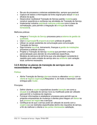 • Re-uso de processos e sistemas estabelecidos, sempre que possível.
• Captura de dados e informações da fonte original para reduzir erros e
eficácia da ajuda.
• Desenvolver reutilizável Transição de Serviço padrão modelos para
construir experiência e confiança nas atividades de Transição de Serviço.
• Implementar indústria padrãos e melhores práticass como a base de
normalização, para permitir a integração de entregas de muitos
fornecedors.
Melhores práticas:
• Integrar o Transição de Serviço processos para a sistema de gestão da
qualidade.
• Usar o organização'S programa e projeto práticas de gestão.
• Utilizar os canais existentes de comunicação para comunicação
Transição de Serviço.
• Siga humana recursos, treinamento, finanças e gestão de instalações
processos e práticas comuns.
• Projetar a Transição de Serviço modelos que permitem uma fácil
personalização para atender às circunstâncias específicas.
• Modelos de estrutura de tal forma que uma abordagem consistente é
repetido para cada unidade de serviço alvo ou ambiente com variação
local, conforme necessário.
3.2.5 Alinhar os planos de transição de serviços com as
necessidades do negócio
Política:
• Alinhe Transição de Serviço planos e novos ou alterados serviço com a
cliente e negócio organizaçãoRequisitos 's, de modo a maximizar o valor
entregue pelo mudar.
Princípios:
• Definir cliente e usuário expectativas durante transição em como a
atuação e a utilização do serviço novo ou modificado pode ser utilizado
para permitir a mudança de negócios.
• Fornecer informações e estabelecer processos para permitir que os
projectos empresariais de mudança e clientes para integrar um liberar na
sua processo de negócioes e serviços.
• Certifique-se de que o serviço pode ser utilizado de acordo com a
exigências e as restrições especificadas dentro dos requisitos de serviço,
a fim de melhorar o cliente e das partes interessadas satisfação.
ITIL V3 - Transição de Serviço - Página: 54 de 424
 