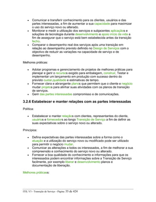 • Comunicar e transferir conhecimento para os clientes, usuários e das
partes interessadas, a fim de aumentar a sua capacidade para maximizar
o uso do serviço novo ou alterado.
• Monitorar e medir a utilização dos serviços e subjacentes aplicaçãos e
soluções de tecnologia durante desenvolvimento e apoio início da vida a
fim de assegurar que o serviço está bem estabelecida antes da transição
fecho.
• Comparar o desempenho real dos serviços após uma transição em
relação ao desempenho previsto definido no Design de Serviços com o
objectivo de reduzir as variações na capacidade de serviço e de
desempenho.
Melhores práticas:
• Adotar programas e gerenciamento de projetos de melhores práticas para
planejar e gerir o recursos exigido para embalagem, construir, Testar e
implementar um lançamento em produção com sucesso dentro do
previsto custar,qualidade e estimativas de tempo.
• Fornecer clara e abrangente planos que permitem que o cliente e negócio
mudar projetos para alinhar suas atividades com os planos de transição
de serviços.
• Gerir das partes interessadas compromisso e de comunicações.
3.2.6 Estabelecer e manter relações com as partes interessadas
Política:
• Estabelecer e manter relaçãos com clientes, representantes do cliente,
usuários e fornecedors ao longo Transição de Serviço a fim de definir as
suas expectativas sobre o serviço novo ou alterado.
Princípios:
• Defina expectativas das partes interessadas sobre a forma como o
atuação e a utilização do serviço novo ou modificado pode ser utilizado
para permitir o negócio mudar.
• Comunicar as alterações a todos os interessados, a fim de melhorar a sua
compreensão e conhecimento do serviço novo ou alterado.
• Fornecer a boa qualidade do conhecimento e informações para que os
interessados podem encontrar informações sobre a Transição de Serviço
facilmente, por exemplo liberar e desenvolvimento planos e
documentação de liberação.
Melhores práticass:
ITIL V3 - Transição de Serviço - Página: 55 de 424
 