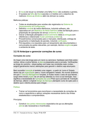 • O riscos de recuar ou remediar uma falha liberar são avaliados e geridos.
• O sucesso ea falha do liberarpacotes s é medida com o objectivo de
melhorar eficácia e eficiência além de otimizar os custos.
Melhores práticas:
• Todas as atualizações para versões são registrados no Sistema de
Gerenciamento da Configuração.
• Definitivo versãos de meios eletrônicos, incluindo software, são
capturados em um Biblioteca de Mídia Definitiva antes da liberação para a
preparação de operações de serviço ambiente de teste.
• Gravar a liberação planejada e desenvolvimento datas e entregas com
referências a relacionada mudar pedidos e problemas.
• Procedimentos comprovados para o manuseio, distribuição, entrega de
lançamento e implantação de pacotes, incluindo verificação.
• Pré-requisitos e co-requisitos para um lançamento são documentados e
comunicados às partes relevantes, por exemplo, técnico exigências para
o ambiente de teste.
3.2.10 Antecipar e gerenciar correções de curso
Correções de curso
Ao traçar uma rota longa para um navio ou aeronave, hipóteses será feita sobre
ventos, clima e outros fatores, e planos preparados para a jornada. Verificações
ao longo do caminho - observações com base nas condições reais vividas -
exigirá (geralmente menor) alterações para garantir o destino seja alcançado.
Bem sucedido transição é também uma viagem - a partir do 'como é' Estado
dentro de um organização para o "como obrigatório 'estado. No mundo dinâmico
em que IT Service Management funções, é muitas vezes o caso de que fatores
surgir entre inicial projeto de um serviço alterado ou novo e sua transição. Isso
significa a necessidade de 'correções de curso"Para que a jornada de Transição
de Serviço, alterar o original Design de Serviços planejado curso de ação para o
destino que o cliente precisa para chegar.
Política:
• Treinar os funcionários para reconhecer a necessidade de correções de
rumo e capacitá-los a aplicar variações necessárias dentro dos limites
estabelecidos e compreendidos.
Princípios:
• Construir das partes interessadas expectativa de que as alterações
planos são necessárias e incentivadas.
ITIL V3 - Transição de Serviço - Página: 59 de 424
 