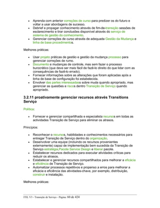 • Aprenda com anterior correções de curso para predizer os do futuro e
voltar a usar abordagens de sucesso.
• Debrief e propagar conhecimento através de fim-de-transição sessões de
esclarecimento e tirar conclusões disponível através do serviço de
sistema de gestão do conhecimento.
• Gerenciar correções de curso através de adequada Gestão da Mudança e
linha de base procedimentos.
Melhores práticas:
• Usar projeto práticas de gestão e gestão da mudança processo para
gerenciar correções de rumo.
• Documento e mudanças de controle, mas sem fazer o processo
burocrático (que deve ser mais fácil de fazê-lo direito do que lidar com as
consequências de fazê-lo errado).
• Fornecer informações sobre as alterações que foram aplicadas após a
linha de base de configuração foi estabelecida.
• Envolver das partes interessadass sobre muda quando apropriado, mas
gerenciar as questões e riscos dentro Transição de Serviço quando
apropriado.
3.2.11 proativamente gerenciar recursos através Transitions
Serviço
Política:
• Fornecer e gerenciar compartilhada e especialista recursos em todas as
actividades Transição de Serviço para eliminar os atrasos.
Princípios:
• Reconhecer o recursos, habilidades e conhecimentos necessários para
entregar Transição de Serviço dentro do organização.
• Desenvolver uma equipe (incluindo os recursos provenientes
externamente) capaz de implementação bem sucedida da Transição de
Serviço estratégia,Pacote Service Design e liberar pacote.
• Estabelecer recursos dedicados para executar atividades críticas para
reduzir os atrasos.
• Estabelecer e gerenciar recursos compartilhados para melhorar a eficácia
e eficiência de Transição de Serviço.
• Automatizar processos repetitivos e propenso a erros para melhorar a
eficácia e eficiência das atividades-chave, por exemplo, distribuição,
construir e instalação.
Melhores práticas:
ITIL V3 - Transição de Serviço - Página: 60 de 424
 