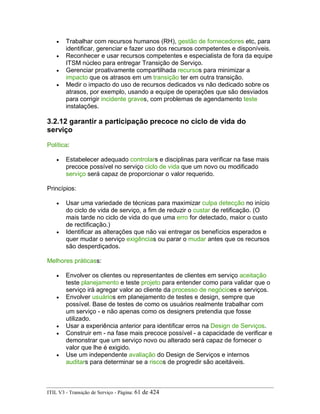 • Trabalhar com recursos humanos (RH), gestão de fornecedores etc, para
identificar, gerenciar e fazer uso dos recursos competentes e disponíveis.
• Reconhecer e usar recursos competentes e especialista de fora da equipe
ITSM núcleo para entregar Transição de Serviço.
• Gerenciar proativamente compartilhada recursos para minimizar a
impacto que os atrasos em um transição ter em outra transição.
• Medir o impacto do uso de recursos dedicados vs não dedicado sobre os
atrasos, por exemplo, usando a equipe de operações que são desviados
para corrigir incidente graves, com problemas de agendamento teste
instalações.
3.2.12 garantir a participação precoce no ciclo de vida do
serviço
Política:
• Estabelecer adequado controlars e disciplinas para verificar na fase mais
precoce possível no serviço ciclo de vida que um novo ou modificado
serviço será capaz de proporcionar o valor requerido.
Princípios:
• Usar uma variedade de técnicas para maximizar culpa detecção no início
do ciclo de vida de serviço, a fim de reduzir o custar de retificação. (O
mais tarde no ciclo de vida do que uma erro for detectado, maior o custo
de rectificação.)
• Identificar as alterações que não vai entregar os benefícios esperados e
quer mudar o serviço exigências ou parar o mudar antes que os recursos
são desperdiçados.
Melhores práticass:
• Envolver os clientes ou representantes de clientes em serviço aceitação
teste planejamento e teste projeto para entender como para validar que o
serviço irá agregar valor ao cliente da processo de negócioes e serviços.
• Envolver usuários em planejamento de testes e design, sempre que
possível. Base de testes de como os usuários realmente trabalhar com
um serviço - e não apenas como os designers pretendia que fosse
utilizado.
• Usar a experiência anterior para identificar erros na Design de Serviços.
• Construir em - na fase mais precoce possível - a capacidade de verificar e
demonstrar que um serviço novo ou alterado será capaz de fornecer o
valor que lhe é exigido.
• Use um independente avaliação do Design de Serviços e internos
auditars para determinar se a riscos de progredir são aceitáveis.
ITIL V3 - Transição de Serviço - Página: 61 de 424
 