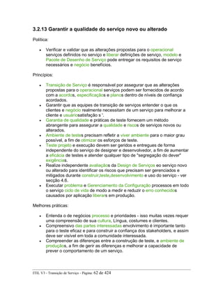 3.2.13 Garantir a qualidade do serviço novo ou alterado
Política:
• Verificar e validar que as alterações propostas para o operacional
serviços definidos no serviço e liberar definições de serviço, modelo e
Pacote de Desenho de Serviço pode entregar os requisitos de serviço
necessários e negócio benefícios.
Princípios:
• Transição de Serviço é responsável por assegurar que as alterações
propostas para o operacional serviços podem ser fornecidos de acordo
com a acordos, especificaçãos e planos dentro de níveis de confiança
acordados.
• Garantir que as equipes de transição de serviços entender o que os
clientes e negócio realmente necessitam de um serviço para melhorar a
cliente e usuáriosatisfação s '.
• Garantia de qualidade e práticas de teste fornecem um método
abrangente para assegurar a qualidade e riscos de serviços novos ou
alterados.
• Ambiente de testes precisam refletir a viver ambiente para o maior grau
possível, a fim de otimizar os esforços de teste.
• Teste projeto e execução devem ser geridos e entregues de forma
independente do serviço de designer e desenvolvedor, a fim de aumentar
a eficácia de testes e atender qualquer tipo de "segregação do dever"
exigências.
• Realize independente avaliaçãos da Design de Serviços eo serviço novo
ou alterado para identificar os riscos que precisam ser gerenciados e
mitigados durante construir,teste,desenvolvimento e uso do serviço - ver
secção 4.6.
• Executar problema e Gerenciamento da Configuração processos em todo
o serviço ciclo de vida de modo a medir e reduzir o erro conhecidos
causados por aplicação liberars em produção.
Melhores práticas:
• Entenda o de negócios processo e prioridades - isso muitas vezes requer
uma compreensão de sua cultura, Língua, costumes e clientes.
• Compreensivo das partes interessadas envolvimento é importante tanto
para o teste eficaz e para construir a confiança dos stakeholders, e assim
deve ser visível em toda a comunidade interessada.
• Compreender as diferenças entre a construção de teste, e ambiente de
produçãos, a fim de gerir as diferenças e melhorar a capacidade de
prever o comportamento de um serviço.
ITIL V3 - Transição de Serviço - Página: 62 de 424
 