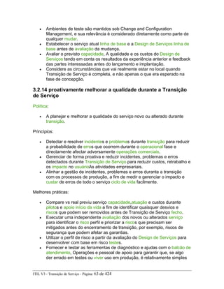 • Ambientes de teste são mantidos sob Change and Configuration
Management, e sua relevância é considerado diretamente como parte de
qualquer mudar.
• Estabelecer o serviço atual linha de base e a Design de Serviços linha de
base antes de avaliação da mudança.
• Avaliar o previsto capacidade, A qualidade e os custos do Design de
Serviços tendo em conta os resultados da experiência anterior e feedback
das partes interessadas antes do lançamento e implantação.
• Considere as circunstâncias que vai realmente estar no local quando
Transição de Serviço é completa, e não apenas o que era esperado na
fase de concepção.
3.2.14 proativamente melhorar a qualidade durante a Transição
de Serviço
Política:
• A planejar e melhorar a qualidade do serviço novo ou alterado durante
transição.
Princípios:
• Detectar e resolver incidentes e problemas durante transição para reduzir
a probabilidade de erros que ocorrem durante o operacional fase e
directamente afectar adversamente operações comerciais.
• Gerenciar de forma proativa e reduzir incidentes, problemas e erros
detectados durante Transição de Serviço para reduzir custos, retrabalho e
os impacto no usuárioAs atividades empresariais.
• Alinhar a gestão de incidentes, problemas e erros durante a transição
com os processos de produção, a fim de medir e gerenciar o impacto e
custar de erros de todo o serviço ciclo de vida facilmente.
Melhores práticas:
• Compare vs real previu serviço capacidade,atuação e custos durante
pilotos e apoio início da vida a fim de identificar quaisquer desvios e
riscos que podem ser removidos antes de Transição de Serviço fecho.
• Executar uma independente avaliação dos novos ou alterados serviço
para identificar o risco perfil e priorizar a riscos que precisam ser
mitigados antes do encerramento de transição, por exemplo, riscos de
segurança que podem afetar as garantias.
• Utilizar o perfil de risco a partir da avaliação do Design de Serviços para
desenvolver com base em risco testes.
• Fornecer e testar as ferramentas de diagnóstico e ajudas com o balcão de
atendimento, Operações e pessoal de apoio para garantir que, se algo
der errado em testes ou viver uso em produção, é relativamente simples
ITIL V3 - Transição de Serviço - Página: 63 de 424
 