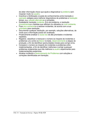de obter informação chave que ajuda a diagnosticar o problema sem
impactar muito no usuário.
• Incentivar a fertilização cruzada de conhecimentos entre transição e
operação estágios para melhorar diagnósticos de problemas e resolução
tempo, e.g. solução alternativas e correções.
• Estabelecer transição incidente, Erro de problema, e resolução
procedimentoe s medidas que reflictam os utilizados no viver ambiente.
• Fixar erro conhecidos e resolver incidentes, de acordo com a sua
prioridade para resolução.
• Documentar qualquer resolução, por exemplo, soluções alternativas, de
modo que a informação possa ser analisada.
• Proativamente analisar o causa raiz de alta prioridade e incidentes
repetidos.
• Registrar, classificar e mensurar o número eo impacto de incidentes e
problemas uns contra os liberar no teste, desenvolvimento e etapas de
produção, a fim de identificar oportunidades iniciais para corrigir erros.
• Comparar o número eo impacto de incidentes e problemas entre
implementações, a fim de identificar melhorias e corrigir quaisquer
problemas subjacentes que irão melhorar a usuário experimentar para
implementações posteriores.
• Atualize incidente e Gerenciamento de Problemas com soluções e
correções identificadas em transição.
ITIL V3 - Transição de Serviço - Página: 64 de 424
 
