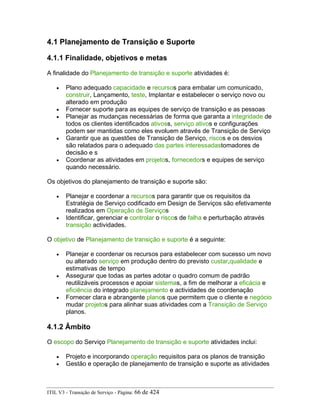 4.1 Planejamento de Transição e Suporte
4.1.1 Finalidade, objetivos e metas
A finalidade do Planejamento de transição e suporte atividades é:
• Plano adequado capacidade e recursos para embalar um comunicado,
construir, Lançamento, teste, Implantar e estabelecer o serviço novo ou
alterado em produção
• Fornecer suporte para as equipes de serviço de transição e as pessoas
• Planejar as mudanças necessárias de forma que garanta a integridade de
todos os clientes identificados ativoss, serviço ativos e configurações
podem ser mantidas como eles evoluem através de Transição de Serviço
• Garantir que as questões de Transição de Serviço, riscos e os desvios
são relatados para o adequado das partes interessadastomadores de
decisão e s
• Coordenar as atividades em projetos, fornecedors e equipes de serviço
quando necessário.
Os objetivos do planejamento de transição e suporte são:
• Planejar e coordenar a recursos para garantir que os requisitos da
Estratégia de Serviço codificado em Design de Serviços são efetivamente
realizados em Operação de Serviços
• Identificar, gerenciar e controlar o riscos de falha e perturbação através
transição actividades.
O objetivo de Planejamento de transição e suporte é a seguinte:
• Planejar e coordenar os recursos para estabelecer com sucesso um novo
ou alterado serviço em produção dentro do previsto custar,qualidade e
estimativas de tempo
• Assegurar que todas as partes adotar o quadro comum de padrão
reutilizáveis processos e apoiar sistemas, a fim de melhorar a eficácia e
eficiência do integrado planejamento e actividades de coordenação
• Fornecer clara e abrangente planos que permitem que o cliente e negócio
mudar projetos para alinhar suas atividades com a Transição de Serviço
planos.
4.1.2 Âmbito
O escopo do Serviço Planejamento de transição e suporte atividades inclui:
• Projeto e incorporando operação requisitos para os planos de transição
• Gestão e operação de planejamento de transição e suporte as atividades
ITIL V3 - Transição de Serviço - Página: 66 de 424
 