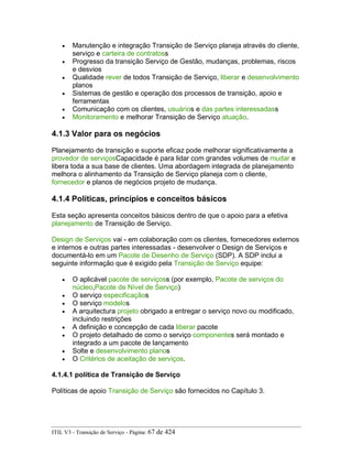 • Manutenção e integração Transição de Serviço planeja através do cliente,
serviço e carteira de contratoss
• Progresso da transição Serviço de Gestão, mudanças, problemas, riscos
e desvios
• Qualidade rever de todos Transição de Serviço, liberar e desenvolvimento
planos
• Sistemas de gestão e operação dos processos de transição, apoio e
ferramentas
• Comunicação com os clientes, usuários e das partes interessadass
• Monitoramento e melhorar Transição de Serviço atuação.
4.1.3 Valor para os negócios
Planejamento de transição e suporte eficaz pode melhorar significativamente a
provedor de serviçosCapacidade é para lidar com grandes volumes de mudar e
libera toda a sua base de clientes. Uma abordagem integrada de planejamento
melhora o alinhamento da Transição de Serviço planeja com o cliente,
fornecedor e planos de negócios projeto de mudança.
4.1.4 Políticas, princípios e conceitos básicos
Esta seção apresenta conceitos básicos dentro de que o apoio para a efetiva
planejamento de Transição de Serviço.
Design de Serviços vai - em colaboração com os clientes, fornecedores externos
e internos e outras partes interessadas - desenvolver o Design de Serviços e
documentá-lo em um Pacote de Desenho de Serviço (SDP). A SDP inclui a
seguinte informação que é exigido pela Transição de Serviço equipe:
• O aplicável pacote de serviçoss (por exemplo, Pacote de serviços do
núcleo,Pacote de Nível de Serviço)
• O serviço especificaçãos
• O serviço modelos
• A arquitectura projeto obrigado a entregar o serviço novo ou modificado,
incluindo restrições
• A definição e concepção de cada liberar pacote
• O projeto detalhado de como o serviço componentes será montado e
integrado a um pacote de lançamento
• Solte e desenvolvimento planos
• O Critérios de aceitação de serviços.
4.1.4.1 política de Transição de Serviço
Políticas de apoio Transição de Serviço são fornecidos no Capítulo 3.
ITIL V3 - Transição de Serviço - Página: 67 de 424
 