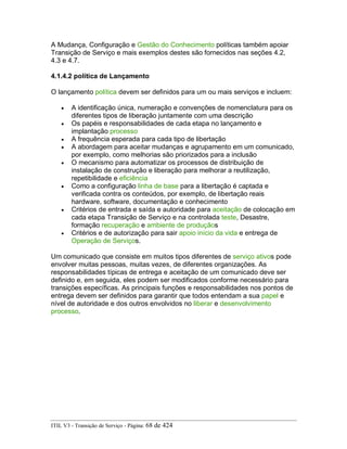A Mudança, Configuração e Gestão do Conhecimento políticas também apoiar
Transição de Serviço e mais exemplos destes são fornecidos nas seções 4.2,
4.3 e 4.7.
4.1.4.2 política de Lançamento
O lançamento política devem ser definidos para um ou mais serviços e incluem:
• A identificação única, numeração e convenções de nomenclatura para os
diferentes tipos de liberação juntamente com uma descrição
• Os papéis e responsabilidades de cada etapa no lançamento e
implantação processo
• A frequência esperada para cada tipo de libertação
• A abordagem para aceitar mudanças e agrupamento em um comunicado,
por exemplo, como melhorias são priorizados para a inclusão
• O mecanismo para automatizar os processos de distribuição de
instalação de construção e liberação para melhorar a reutilização,
repetibilidade e eficiência
• Como a configuração linha de base para a libertação é captada e
verificada contra os conteúdos, por exemplo, de libertação reais
hardware, software, documentação e conhecimento
• Critérios de entrada e saída e autoridade para aceitação de colocação em
cada etapa Transição de Serviço e na controlada teste, Desastre,
formação recuperação e ambiente de produçãos
• Critérios e de autorização para sair apoio início da vida e entrega de
Operação de Serviços.
Um comunicado que consiste em muitos tipos diferentes de serviço ativos pode
envolver muitas pessoas, muitas vezes, de diferentes organizações. As
responsabilidades típicas de entrega e aceitação de um comunicado deve ser
definido e, em seguida, eles podem ser modificados conforme necessário para
transições específicas. As principais funções e responsabilidades nos pontos de
entrega devem ser definidos para garantir que todos entendam a sua papel e
nível de autoridade e dos outros envolvidos no liberar e desenvolvimento
processo.
ITIL V3 - Transição de Serviço - Página: 68 de 424
 