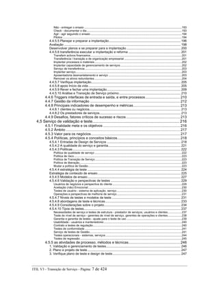 Não - entregar o ensaio ............................................................................................................................193
Check - documentar o dia.........................................................................................................................193
Agir - agir seguindo o ensaio ....................................................................................................................194
Pilotos .......................................................................................................................................................194
4.4.5.5 Planejar e preparar a implantação............................................................................. 196
Avaliação ............................................................................................................................. 198
Desenvolver planos e se preparar para a implantação .......................................................... 200
4.4.5.6 transferência executar a implantação e reforma ........................................................ 201
Transferir activos financeiros....................................................................................................................201
Transferência / transição e de organização empresarial .........................................................................201
Implantar processos e materiais...............................................................................................................202
Implantar capacidade de gerenciamento de serviços..............................................................................202
Serviço de transferência ...........................................................................................................................203
Implantar serviço.......................................................................................................................................203
Aposentadoria desmantelamento e serviço .............................................................................................203
Remover os ativos redundantes...............................................................................................................204
4.4.5.7 Verifique implantação................................................................................................ 205
4.4.5.8 apoio Início da vida................................................................................................... 205
4.4.5.9 Rever e fechar uma implantação............................................................................... 209
4.4.5.10 Análise e Transição de Serviço próximo.................................................................. 210
4.4.6 Triggers interfaces de entrada e saída, e entre processos...................................210
4.4.7 Gestão da informação ..........................................................................................212
4.4.8 Principais indicadores de desempenho e métricas...............................................213
4.4.8.1 clientes ou negócios.................................................................................................. 213
4.4.8.2 Os prestadores de serviços....................................................................................... 213
4.4.9 Desafios, fatores críticos de sucesso e riscos ......................................................213
4,5 Serviço de validação e teste................................................................................. 216
4.5.1 Finalidade meta e os objetivos .............................................................................216
4.5.2 Âmbito ..................................................................................................................217
4.5.3 Valor para os negócios.........................................................................................217
4.5.4 Políticas, princípios e conceitos básicos...............................................................218
4.5.4.1 Entradas de Design de Serviços ............................................................................... 218
4.5.4.2 A qualidade do serviço e garantia.............................................................................. 221
4.5.4.3 Políticas.................................................................................................................... 222
Política de qualidade de serviço...............................................................................................................222
Política de risco.........................................................................................................................................223
Política de Transição de Serviço ..............................................................................................................223
Política de liberação..................................................................................................................................223
Mudar a política de Gestão.......................................................................................................................223
4.5.4.4 estratégia de teste .................................................................................................... 224
Estratégia de conteúdo de ensaio......................................................................................... 225
4.5.4.5 Modelos de ensaio.................................................................................................... 227
4.5.4.6 Validação e perspectivas de testes ........................................................................... 229
Usuários de negócios e perspectiva do cliente ........................................................................................229
Aceitação (não) Emocional.......................................................................................................................230
Testes de usuário - sistema de aplicação, serviço...................................................................................230
Operações e perspectivas de melhoria de serviço...................................................................................231
4.5.4.7 Níveis de testes e modelos de teste.......................................................................... 231
4.5.4.8 abordagens de teste e técnicas................................................................................. 233
4.5.4.9 Considerações sobre o projeto.................................................................................. 234
4.5.4.10 Tipos de testes........................................................................................................ 237
Necessidades de serviço e testes de estrutura - prestador de serviços, usuários e clientes..................237
Teste de nível de serviço - gerentes de nível de serviço, gerentes de operações e clientes..................238
Garantia e garantia de testes - ajuste para o teste de uso ......................................................................239
Usabilidade - usuários e mantenedores...................................................................................................240
Contrato e testes de regulação.................................................................................................................240
Testes de conformidade ...........................................................................................................................241
Serviço de testes de Gestão.....................................................................................................................241
Testes operacionais - sistemas, serviços.................................................................................................244
Testes de regressão .................................................................................................................................245
4.5.5 as atividades de processo, métodos e técnicas....................................................246
1. Validação e gerenciamento de testes................................................................................ 246
2. Plano e projeto de teste.................................................................................................... 247
3. Verifique plano de teste e design de teste......................................................................... 247
ITIL V3 - Transição de Serviço - Página: 7 de 424
 