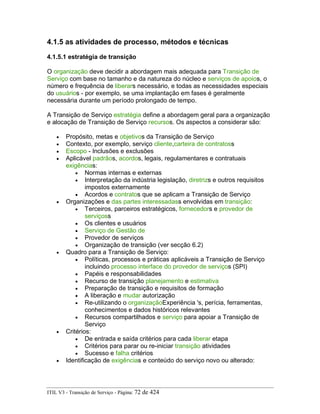 4.1.5 as atividades de processo, métodos e técnicas
4.1.5.1 estratégia de transição
O organização deve decidir a abordagem mais adequada para Transição de
Serviço com base no tamanho e da natureza do núcleo e serviços de apoios, o
número e frequência de liberars necessário, e todas as necessidades especiais
do usuários - por exemplo, se uma implantação em fases é geralmente
necessária durante um período prolongado de tempo.
A Transição de Serviço estratégia define a abordagem geral para a organização
e alocação de Transição de Serviço recursos. Os aspectos a considerar são:
• Propósito, metas e objetivos da Transição de Serviço
• Contexto, por exemplo, serviço cliente,carteira de contratoss
• Escopo - Inclusões e exclusões
• Aplicável padrãos, acordos, legais, regulamentares e contratuais
exigências:
• Normas internas e externas
• Interpretação da indústria legislação, diretrizs e outros requisitos
impostos externamente
• Acordos e contratos que se aplicam a Transição de Serviço
• Organizações e das partes interessadass envolvidas em transição:
• Terceiros, parceiros estratégicos, fornecedors e provedor de
serviçoss
• Os clientes e usuários
• Serviço de Gestão de
• Provedor de serviços
• Organização de transição (ver secção 6.2)
• Quadro para a Transição de Serviço:
• Políticas, processos e práticas aplicáveis a Transição de Serviço
incluindo processo interface do provedor de serviços (SPI)
• Papéis e responsabilidades
• Recurso de transição planejamento e estimativa
• Preparação de transição e requisitos de formação
• A liberação e mudar autorização
• Re-utilizando o organizaçãoExperiência 's, perícia, ferramentas,
conhecimentos e dados históricos relevantes
• Recursos compartilhados e serviço para apoiar a Transição de
Serviço
• Critérios:
• De entrada e saída critérios para cada liberar etapa
• Critérios para parar ou re-iniciar transição atividades
• Sucesso e falha critérios
• Identificação de exigências e conteúdo do serviço novo ou alterado:
ITIL V3 - Transição de Serviço - Página: 72 de 424
 
