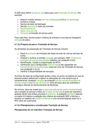 O SDP deve definir o ciclo de vida fases para uma Transição de Serviço, Por
exemplo:
• Adquirir e testar entrada item de configuraçãos (IC) e componentes
• Construir e testar
• Serviço de teste de libertação
• Serviço operacional teste de prontidão
• Desenvolvimento
• Apoio início da vida
• Comente e transição de serviço perto.
Para cada fase, haverá saída e critérios de entrada e uma lista de obrigatório
entregas do palco.
4.1.5.2 Prepare-se para a Transição de Serviço
As atividades de preparação de Transição de Serviço incluem:
• Rever e aceitação de entradas das fases do ciclo de vida de serviços de
outros
• Analisar e verificar a entrada entregas, por exemplo, SDP, Critérios de
aceitação de serviços e avaliação relatório (ver parágrafo 4.6.6)
• Identificação, criação e programação de RFCs
• Verificando que a configuração linha de bases são registadas em
Gerenciamento da Configuração antes do início da Transição de Serviço
(ver parágrafo 4.3.4.2)
• Verificar a disponibilidade de transição.
As linhas de base de configuração ajudar a fixar um ponto na história em que as
pessoas podem referenciar e aplicar as alterações de uma maneira que é
compreensível. Qualquer variação ao proposto serviço escopo,Estratégia de
Serviço exigências e Design de Serviços linha de base deve ser solicitada e
conseguiu através do Gerenciamento de Mudança.
No mínimo, deve ser aceite (por projeto,transição e das partes interessadass)
que o projeto do serviço e todos os unidade de liberaçãos pode ser operado e
apoiado dentro dos limites previstos e ambiente. A avaliação atividade descrito
na seção 4.6 realiza a avaliação dos critérios de aceitação SDP e Serviço e
fornece um relatório de Gestão da Mudança com recomendações sobre se a
RFC deve ser autorizada.
4.1.5.3 Planejamento e coordenação Transição de Serviço
Planejamento de um indivíduo Transição de Serviço
ITIL V3 - Transição de Serviço - Página: 74 de 424
 