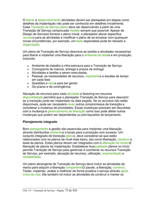 O liberar e desenvolvimento atividades devem ser planejadas em etapas como
detalhes da implantação não pode ser conhecido em detalhes inicialmente.
Cada Transição de Serviço plano deve ser desenvolvido a partir de uma
Transição de Serviço comprovada modelo sempre que possível. Apesar de
Design de Serviços fornece o plano inicial, o planejador alocar específica
recursos para as atividades e modificar o plano de se encaixar com quaisquer
novas circunstâncias, por exemplo, um teste especialista pode ter deixado a
organização.
Um plano de Transição de Serviço descreve as tarefas e atividades necessárias
para liberar e implantar uma liberação para o ambiente de testes e em produção,
incluindo:
• Ambiente de trabalho e infra-estrutura para a Transição de Serviço
• Cronograma de marcos, entrega e prazos de entrega
• Atividades e tarefas a serem executadas
• Pessoal, as necessidades de recursos, orçamentos e escalas de tempo
em cada fase
• Questões e riscos para ser gerido
• Os prazos e de contingência.
Alocação de recursos para cada atividade e factoring em recursos
disponibilidade permitirá que o planejador Transição de Serviço para descobrir
se a transição pode ser implantado na data exigida. Se os recursos não estão
disponíveis, pode ser necessário rever outros compromissos de transição e
considerar a mudança de prioridades. Essas mudanças precisam ser discutidas
com a mudança e gerenciamento de liberação como isso pode afetar outras
mudanças que podem ser dependentes ou pré-requisitos do lançamento.
Planejamento integrado
Bom planejamento e gestão são essenciais para implantar uma liberação
através distribuídos ambientes e locais para a produção com sucesso. Um
conjunto integrado de transição planos, deve considerar-se que estão
relacionados com os planos de nível mais baixo, tais como libertação, construir e
teste de planos. Estes planos devem ser integrados com o alteração de horárioE
liberação de planos de implantação. Estabelecer boaqualidade planos no início
permite Transição de Serviço para gerenciar e coordenar os recursos Transição
de Serviço, por exemplo, alocação de recursos, utilização, orçamentação e
contabilidade.
Um plano abrangente de Transição de Serviço deve incluir as atividades de
marco para adquirir a liberação componenteO pacote, a liberação, construir,
Testar, implantar, avaliar e melhorar de forma proativa o serviço através apoio
início da vida. Ele também irá incluir as atividades de construir e manter os
ITIL V3 - Transição de Serviço - Página: 75 de 424
 