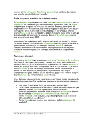 serviços e Infra-estrutura de TI,sistemas e ambientes e o sistema de medição
para suportar as actividades de transição.
Adotar programas e práticas de projeto de manejo
É melhores práticas para gerenciar vários liberars e desenvolvimentos como um
programa, Com cada execução desenvolvimento significativo como um projeto.
A implantação real pode ser realizada por pessoal dedicado, como parte de
responsabilidades mais amplas, tais como operações ou através de uma equipe
reuniu para o efeito. Elementos da implantação pode ser entregue através
externo fornecedors, e os fornecedores podem fornecer a maior parte do esforço
de implantação, por exemplo, na aplicação de um off-the-shelf sistema como
uma ferramenta de apoio ITSM.
Implementações importantes serão projetos complexos em seu próprio direito.
Os passos a serem considerados na planejamento incluir a gama de elementos
que compõem esse serviço, por exemplo, pessoas, aplicação, Hardware,
software, documentação e conhecimento. Isto significa que a instalação irá
conter sub-implementações para cada tipo de elemento que compreende o
serviço.
Revisão dos planos de
O planejamento papel deveria qualidade rever todos Transição de Serviço,liberar
e implantação de planos. Sempre que possível, os prazos devem incluir um
elemento de contingência e basear-se na experiência e não apenas fornecedor
afirmação. Isto aplica-se ainda mais para os fornecedores internos onde não há
formais contrato. Prazos de entrega, normalmente variam sazonalmente e
devem ser tidos em conta o planejamento, especialmente para longas
calendários transições, onde os prazos de entrega pode variar entre os estágios
de um transição, Ou entre diferentes usuário locais.
Antes de iniciar o lançamento ou implantação, o serviço de função planejamento
da transição devem verificar os planos e fazer perguntas adequadas, tais como:
• São estes Transição de Serviço e liberar planos atualizado?
• Já os planos foi acordado e autorizado por todas as partes relevantes, por
exemplo, clientes, usuários, operações e pessoal de apoio?
• Será que os planos de incluir as datas de liberação e entregas e referem-
se relacionado mudar pedidos, erro conhecidos e problemas?
• Tem o impactos sobre os custos, aspectos organizacionais, técnicos e
comerciais foram considerados?
• Tem o riscos para os serviços e as operações globais capacidade foi
avaliado?
ITIL V3 - Transição de Serviço - Página: 76 de 424
 