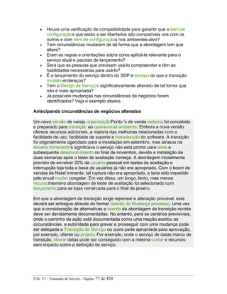 • Houve uma verificação de compatibilidade para garantir que o item de
configuraçãos que estão a ser libertados são compatíveis uns com os
outros e com item de configuraçãos nos ambientes-alvo?
• Tem circunstâncias mudaram de tal forma que a abordagem tem que
altera?
• Eram as regras e orientações sobre como aplicá-la relevante para o
serviço atual e pacotes de lançamento?
• Será que as pessoas que precisam usá-lo compreender e têm as
habilidades necessárias para usá-lo?
• É o lançamento do serviço dentro do SDP e escopo do que a transição
modelo endereços?
• Tem o Design de Serviços significativamente alterado de tal forma que
não é mais apropriada?
• Já possíveis mudanças nas circunstâncias de negócios foram
identificados? Veja o exemplo abaixo.
Antecipando circunstâncias de negócios alterados
Um novo versão de varejo organizaçãoPonto 's de venda sistema foi concebido
e preparado para transição ao operacional ambiente. Embora a nova versão
oferece recursos adicionais, a maioria das melhorias relacionadas com a
facilidade de uso, facilidade de suporte e manutenção do software. A transição
foi originalmente agendado para a instalação em setembro, mas atrasos na
terceiro fornecedors significava o serviço não está pronto para teste e
subsequente desenvolvimento no final de novembro, devido a instalação de
duas semanas após o teste de aceitação começa. A abordagem inicialmente
previsto de envolver 20% da usuário pessoal em testes de aceitação e
interrupção loja toda a base de usuários já não era apropriado. Com o boom de
vendas de Natal iminente, tal ruptura não era apropriado, e teria sido impedido
pelo anual mudar congelar. Em vez disso, um longo, lento, mas menos
recursoIntensivo abordagem de teste de aceitação foi selecionado com
lançamento para as lojas remarcada para o final de janeiro.
Em que a abordagem de transição exige repensar e alteração provável, este
deverá ser entregue através do formal Gestão da Mudança processo, Uma vez
que a consideração de alternativas e acordo da abordagem de transição revista
deve ser devidamente documentadas. No entanto, para os cenários previsíveis,
onde o caminho da ação está documentada como uma reação aceitou as
circunstâncias, a autoridade para gravar e prosseguir com uma mudança pode
ser delegada a Transição de Serviço ou outra parte apropriada para aprovação,
por exemplo, cliente ou projeto. Por exemplo, onde o serviço de datas marco de
transição, liberar datas pode ser conseguido com a mesma custar e recursos
sem impacto sobre a definição de serviço.
ITIL V3 - Transição de Serviço - Página: 77 de 424
 