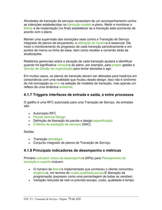 Atividades de transição de serviços necessitam de um acompanhamento contra
as intenções estabelecidas na transição modelo e plano. Medir e monitorar o
liberar e de implantação (no final) estabelecer se a transição está ocorrendo de
acordo com o plano.
Manter uma supervisão das transições reais contra a Transição de Serviço
integrado de planos de lançamento, e alteração de horários é essencial. Ele
inclui o monitoramento do progresso de cada transição periodicamente e em
pontos de marco ou linha de base, bem como receber e correndo atrás de
atualizações.
Relatórios gerenciais sobre a situação de cada transição ajudará a identificar
quando há significativa variaçãos do plano, por exemplo, para projeto gestão e
Serviço de Gestão de organização para tomar decisões e agir.
Em muitos casos, os planos de transição devem ser alteradas para trazê-los em
consonância com uma realidade que mudou desde design. Isso não é sinônimo
de má concepção ou erro na seleção de modelos de transição, mas apenas um
reflexo de uma dinâmica ambiente.
4.1.7 Triggers interfaces de entrada e saída, e entre processos
O gatilho é uma RFC autorizado para uma Transição de Serviço. As entradas
são:
• Autorizado RFC
• Pacote Service Design
• Definição de liberação do pacote e design especificação
• Critérios de aceitação de serviços (SAC).
Saídas:
• Transição estratégia
• Conjunto integrado de planos de Transição de Serviço.
4.1.8 Principais indicadores de desempenho e métricas
Primário indicador chave de desempenhos (KPIs) para Planejamento de
transição e suporte incluem:
• O número de liberars implementado que conheceu o cliente concordou
exigências, em termos de custar,qualidade,escopoE liberação da
programação (expresso como uma percentagem de todas as versões)
• Variação reduzida de real vs previsto escopo, custo, qualidade e tempo
ITIL V3 - Transição de Serviço - Página: 79 de 424
 