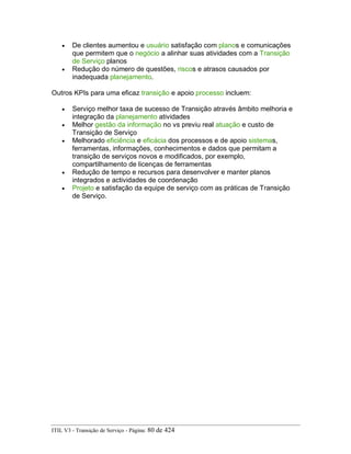 • De clientes aumentou e usuário satisfação com planos e comunicações
que permitem que o negócio a alinhar suas atividades com a Transição
de Serviço planos
• Redução do número de questões, riscos e atrasos causados por
inadequada planejamento.
Outros KPIs para uma eficaz transição e apoio processo incluem:
• Serviço melhor taxa de sucesso de Transição através âmbito melhoria e
integração da planejamento atividades
• Melhor gestão da informação no vs previu real atuação e custo de
Transição de Serviço
• Melhorado eficiência e eficácia dos processos e de apoio sistemas,
ferramentas, informações, conhecimentos e dados que permitam a
transição de serviços novos e modificados, por exemplo,
compartilhamento de licenças de ferramentas
• Redução de tempo e recursos para desenvolver e manter planos
integrados e actividades de coordenação
• Projeto e satisfação da equipe de serviço com as práticas de Transição
de Serviço.
ITIL V3 - Transição de Serviço - Página: 80 de 424
 