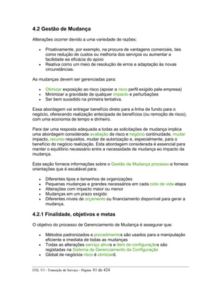 4.2 Gestão de Mudança
Alterações ocorrer devido a uma variedade de razões:
• Proativamente, por exemplo, na procura de vantagens comerciais, tais
como redução de custos ou melhoria dos serviços ou aumentar a
facilidade ea eficácia do apoio
• Reativa como um meio de resolução de erros e adaptação às novas
circunstâncias.
As mudanças devem ser gerenciadas para:
• Otimizar exposição ao risco (apoiar a risco perfil exigido pela empresa)
• Minimizar a gravidade de qualquer impacto e perturbações
• Ser bem sucedido na primeira tentativa.
Essa abordagem vai entregar benefício direto para a linha de fundo para o
negócio, oferecendo realização antecipada de benefícios (ou remoção de risco),
com uma economia de tempo e dinheiro.
Para dar uma resposta adequada a todas as solicitações de mudança implica
uma abordagem considerada avaliação de risco e negócio continuidade, mudar
impacto, recurso requisitos, mudar de autorização e, especialmente, para o
benefício do negócio realização. Esta abordagem considerada é essencial para
manter o equilíbrio necessário entre a necessidade de mudança eo impacto da
mudança.
Esta seção fornece informações sobre o Gestão da Mudança processo e fornece
orientações que é escalável para:
• Diferentes tipos e tamanhos de organizações
• Pequenas mudanças e grandes necessários em cada ciclo de vida etapa
• Alterações com impacto maior ou menor
• Mudanças em um prazo exigido
• Diferentes níveis de orçamento ou financiamento disponível para gerar a
mudança.
4.2.1 Finalidade, objetivos e metas
O objetivo do processo de Gerenciamento de Mudança é assegurar que:
• Métodos padronizados e procedimentos são usados para a manipulação
eficiente e imediata de todas as mudanças
• Todas as alterações serviço ativos e item de configuraçãos são
registadas na Sistema de Gerenciamento da Configuração
• Global de negócios risco é otimizard.
ITIL V3 - Transição de Serviço - Página: 81 de 424
 
