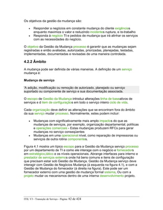 Os objetivos da gestão da mudança são:
• Responder a negócios em constante mudança do cliente exigências
enquanto maximiza o valor e reduzindo incidentes ruptura, e re-trabalho
• Responda à negócio TI e pedidos de mudança que irá alinhar os serviços
com as necessidades do negócio.
O objetivo da Gestão da Mudança processo é garantir que as mudanças sejam
registradas e então avaliadas, autorizadas, priorizadas, planejadas, testadas,
implementadas, documentadas e revisadas de uma maneira controlada.
4.2.2 Âmbito
A mudança pode ser definida de várias maneiras. A definição de um serviço
mudança é:
Mudança de serviço
'A adição, modificação ou remoção de autorizado, planejado ou serviço
suportado ou componente de serviço e sua documentação associada.
O escopo de Gestão da Mudança introduz alterações linha de baseativos de
serviços e d item de configuraçãos em todo o serviço inteiro ciclo de vida.
Cada organização deve definir as alterações que se encontram fora do âmbito
da sua serviço mudar processo. Normalmente, estes podem incluir:
• Mudanças com significativamente mais amplo impactos do que as
mudanças de serviços, por exemplo, organização departamental, políticas
e operações comerciais - Estas mudanças produzem RFCs para gerar
mudanças no serviço conseqüentes
• Mudanças em uma operacional nível, como reparação de impressoras ou
serviços de outra rotina componentes.
Figura 4.1 mostra um típico escopo para a Gestão da Mudança serviço processo
por um departamento de TI e como ele interage com o negócio e fornecedors
em estratégico,tático e os níveis operacionais. Abrange interfaces para interno e
prestador de serviços externos onde há bens comuns e itens de configuração
que precisam estar sob Gestão da Mudança. Gestão da Mudança serviço deve
interagir com Gestão de Negócios Mudança (à esquerda na figura 4.1), e com a
Gestão de Mudança do fornecedor (à direita na figura). Este pode ser um
fornecedor externo com uma gestão de mudança formal sistema, Ou com a
projeto mudar os mecanismos dentro de uma interna desenvolvimento projeto.
ITIL V3 - Transição de Serviço - Página: 82 de 424
 
