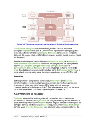 Figura 4.1 Volume de mudança e gerenciamento de liberação para serviços
O Portfólio de Serviços fornece uma definição clara de toda a corrente,
planejado e aposentarserviços d. Compreender o portfólio de serviços ajuda a
todas as partes envolvidas na Transição de Serviço compreender o impacto
potencial do serviço novo ou alterado em serviços atuais e outros serviços novos
ou alterados.
Mudanças estratégicas são trazidos via Estratégia de Serviço e a Gestão de
Relacionamento com Empresas processos. Mudanças para um serviço serão
trazidos via Design de Serviços,Melhoria de Serviço Continuada e a
gerenciamento de nível de serviço processo. Mudança corretiva, resolvendo
erros detectados em serviços, será iniciada a partir de Operação de Serviços, e
pode rota através de apoio ou de fornecedores externos em um RFC formal.
Exclusões
Este capítulo não compreende estratégica planejamento para negócio
transformação ou mudança organizacional, embora os interfaces para esses
processos precisam ser gerenciados. Orientação sobre a mudança
organizacional é abordada no capítulo 5. Transformação de negócios é o tema
de muitas publicações que visam o gerente geral de negócios.
4.2.3 Valor para os negócios
Confiança e continuidade de negócios são essenciais para o sucesso ea
sobrevivência de qualquer organização. Mudanças de serviços e infra-estrutura
pode ter um impacto negativo impacto sobre o negócio através da interrupção do
serviço e demora na identificação negócio requisitos, mas Gestão da Mudança
permite que o provedor de serviços para adicionar valor ao negócio através de:
ITIL V3 - Transição de Serviço - Página: 83 de 424
 
