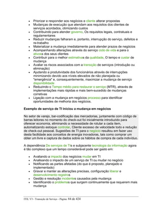 • Priorizar e responder aos negócios e cliente alterar propostas
• Mudanças de execução que atendam aos requisitos dos clientes de
serviços acordados, otimizando custos
• Contribuindo para atender governo, Os requisitos legais, contratuais e
regulamentares
• Reduzir mudanças falharam e, portanto, interrupção do serviço, defeitos e
re-trabalho
• Materializar a mudança imediatamente para atender prazos de negócios
• Acompanhando alterações através do serviço ciclo de vida e para o
ativoss dos seus clientes
• Contribuir para o melhor estimativas da qualidade, O tempo e custar de
mudança
• Avaliar os riscos associados com a transição de serviços (introdução ou
eliminação)
• Ajudando a produtividade dos funcionários através de interrupções
minimizando devido aos níveis elevados de não planejada ou
"emergência" e, consequentemente, maximizar a mudança de serviço
disponibilidade
• Reduzindo o Tempo médio para restaurar o serviço (MTR), através de
implementações mais rápidas e mais bem-sucedido de mudanças
corretivas
• Ligação com a mudança em negócios processo para identificar
oportunidades de melhoria dos negócios.
Exemplo de serviço de TI iniciou a mudança em negócios
No setor de varejo, bar-codificação das mercadorias, juntamente com código de
barras leitores no momento do check-out foi inicialmente introduzido para
oferecer economia, eliminando a necessidade de rotular a cada item,
automatizando estoque controlar, Cliente excesso de velocidade todo e redução
de check-out pessoal. Sugestões de TI para o negócio resultou em fazer uso
desta facilidade aos conceitos de energia inovadoras, tais como comprar um
obter um livre e captura de dados sobre os hábitos de compra de cada indivíduo.
A dependência De serviços de TIs e subjacente tecnologia da informação agora
é tão complexo que um tempo considerável pode ser gasto em:
• Avaliando a impacto dos negócios mudar em TI
• Analisando o impacto de um serviço de TI ou mudar no negócio
• Notificando as partes afetadas (do que é proposto, planejado e
implementado)
• Gravar e manter as alterações precisas, configuração liberar e
desenvolvimento registros
• Gestão e resolução incidentes causados pela mudança
• Identificando o problemas que surgem continuamente que requerem mais
mudança
ITIL V3 - Transição de Serviço - Página: 84 de 424
 