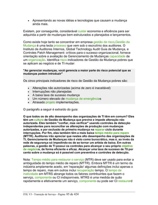 • Apresentando as novas idéias e tecnologias que causam a mudança
ainda mais.
Existem, por conseguinte, considerável custar economia e eficiência para ser
adquirida a partir de mudanças bem estruturados e planejados e lançamentos.
Como existe hoje tanto se concentrar em empresa gestão de risco,Gestão da
Mudança é uma tecla processo que vem sob o escrutínio dos auditores. O
Instituto de Auditores Internos, Global Technology Audit Guia de Mudança, e
Controles Patch Management: críticos para o sucesso organizacional, fornece
orientação sobre a avaliação de Gerenciamento de Mudanças capacidade de
um organização. Identifica risco indicadores de Gestão da Mudança pobres que
se aplicam ao negócio e de TI mudar:
"Ao gerenciar mudanças, você gerencia a maior parte do risco potencial que as
mudanças podem introduzir"
Os cinco principais indicadores de risco de Gestão da Mudança pobres são:
• Alterações não autorizadas (acima de zero é inaceitável)
• Interrupções não planejadas
• A baixa taxa de sucesso mudança
• Um número elevado de mudança de emergências
• Atrasado projeto implementações.
O parágrafo a seguir é extraído do guia:
O que todos os de alto desempenho das organizações de TI têm em comum? Eles
têm um cultura de Gestão da Mudança que previne e impede alteração não
autorizada. Eles também "confiar, mas verificar" usando controles de detecção
independentes para reconciliar as alterações de produção com mudanças
autorizadas, e por exclusão de primeira mudança na reparar ciclo durante
interrupções. Por fim, elas também têm a mais baixa tempo médio para reparo
(MTTR). Auditores irão apreciar que nestes alto desempenho das organizações de
TI, Gerenciamento de Mudanças não é visto como burocrático, mas é, ao invés da
rede de segurança só impedindo-os de se tornar um artista de baixa. Em outras
palavras, a gestão de TI possui os controles para alcançar o seu próprio objetivo
de negócios, de forma eficiente e eficaz. Alcançar uma taxa de sucesso de 70 por
cento sobre a mudança só é possível com preventiva e controles de detecção.
Nota: Tempo médio para restaurar o serviço (MTR) deve ser usado para evitar a
ambiguidade do tempo médio de reparo (MTTR). Embora MTTR é um termo da
indústria amplamente aceito, em 'reparação' algumas definições inclui apenas o
tempo de reparo, mas em outros inclui recuperação tempo. O tempo de
inatividade em MTRS abrange todos os fatores contribuintes que fazem o
serviço, componente ou CI indisponíveis. MTRS é uma medida de quão
rapidamente e efetivamente um serviço, componente ou pode ser CI restaurard
ITIL V3 - Transição de Serviço - Página: 85 de 424
 