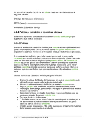ao normal de trabalho depois de um falha e deve ser calculada usando a
seguinte fórmula:
O tempo de inatividade total (horas)
MTRS (horas) = -------------------------------
Número de quebras de serviço
4.2.4 Políticas, princípios e conceitos básicos
Esta seção apresenta conceitos básicos dentro Gestão da Mudança que
suportam a sua efetiva execução.
4.2.4.1 Políticas
Aumentar a taxa de sucesso das mudanças e liberars requer suporte executivo
para a implementação de uma cultura que define das partes interessadas
expectativas sobre as mudanças e liberações e reduz o trabalho não planejada.
A pressão vai ser aplicado para reduzir prazos e cumprir prazos; cortar
orçamentos e os custos de funcionamento e de comprometer o teste. Isso não
deve ser feito sem a devida diligência para governo e risco. O Transição de
Serviço equipe de gestão será chamado de vez em quando para fazer uma
decisão 'go não' e não implementar uma mudança necessária. Deve haver
políticas e padrãos definido que deixar claro para os fornecedores internos e
externos que deve ser feito e que a conseqüência da não-adesão ao política
será.
Que as políticas de Gestão da Mudança suporte incluem:
• Criar uma cultura de Gestão de Mudanças em todo o organização onde
há tolerância zero para a alteração não autorizada
• Alinhando o Gerenciamento de Mudança serviço processo com o
negócio, projeto e os processos de gestão de stakeholders Alterar
• Priorização da mudança, por exemplo, inovação vs preventiva vs detetive
mudança vs corretiva
• Estabelecimento de prestação de contas e responsabilidades para as
mudanças através do serviço ciclo de vida
• Segregação de controles dever
• O estabelecimento de um ponto único de contacto para as mudanças, a
fim de minimizar a probabilidade de alterações em conflito e ruptura
potencial para a produção ambiente
• Impedir que as pessoas que não estão autorizadas a fazer uma mudança
de ter acesso ao ambiente de produção
ITIL V3 - Transição de Serviço - Página: 86 de 424
 