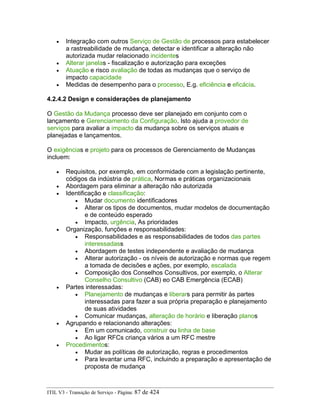• Integração com outros Serviço de Gestão de processos para estabelecer
a rastreabilidade de mudança, detectar e identificar a alteração não
autorizada mudar relacionado incidentes
• Alterar janelas - fiscalização e autorização para exceções
• Atuação e risco avaliação de todas as mudanças que o serviço de
impacto capacidade
• Medidas de desempenho para o processo, E.g. eficiência e eficácia.
4.2.4.2 Design e considerações de planejamento
O Gestão da Mudança processo deve ser planejado em conjunto com o
lançamento e Gerenciamento da Configuração. Isto ajuda a provedor de
serviços para avaliar a impacto da mudança sobre os serviços atuais e
planejadas e lançamentos.
O exigências e projeto para os processos de Gerenciamento de Mudanças
incluem:
• Requisitos, por exemplo, em conformidade com a legislação pertinente,
códigos da indústria de prática, Normas e práticas organizacionais
• Abordagem para eliminar a alteração não autorizada
• Identificação e classificação:
• Mudar documento identificadores
• Alterar os tipos de documentos, mudar modelos de documentação
e de conteúdo esperado
• Impacto, urgência, As prioridades
• Organização, funções e responsabilidades:
• Responsabilidades e as responsabilidades de todos das partes
interessadass
• Abordagem de testes independente e avaliação de mudança
• Alterar autorização - os níveis de autorização e normas que regem
a tomada de decisões e ações, por exemplo, escalada
• Composição dos Conselhos Consultivos, por exemplo, o Alterar
Conselho Consultivo (CAB) eo CAB Emergência (ECAB)
• Partes interessadas:
• Planejamento de mudanças e liberars para permitir às partes
interessadas para fazer a sua própria preparação e planejamento
de suas atividades
• Comunicar mudanças, alteração de horário e liberação planos
• Agrupando e relacionando alterações:
• Em um comunicado, construir ou linha de base
• Ao ligar RFCs criança vários a um RFC mestre
• Procedimentos:
• Mudar as políticas de autorização, regras e procedimentos
• Para levantar uma RFC, incluindo a preparação e apresentação de
proposta de mudança
ITIL V3 - Transição de Serviço - Página: 87 de 424
 
